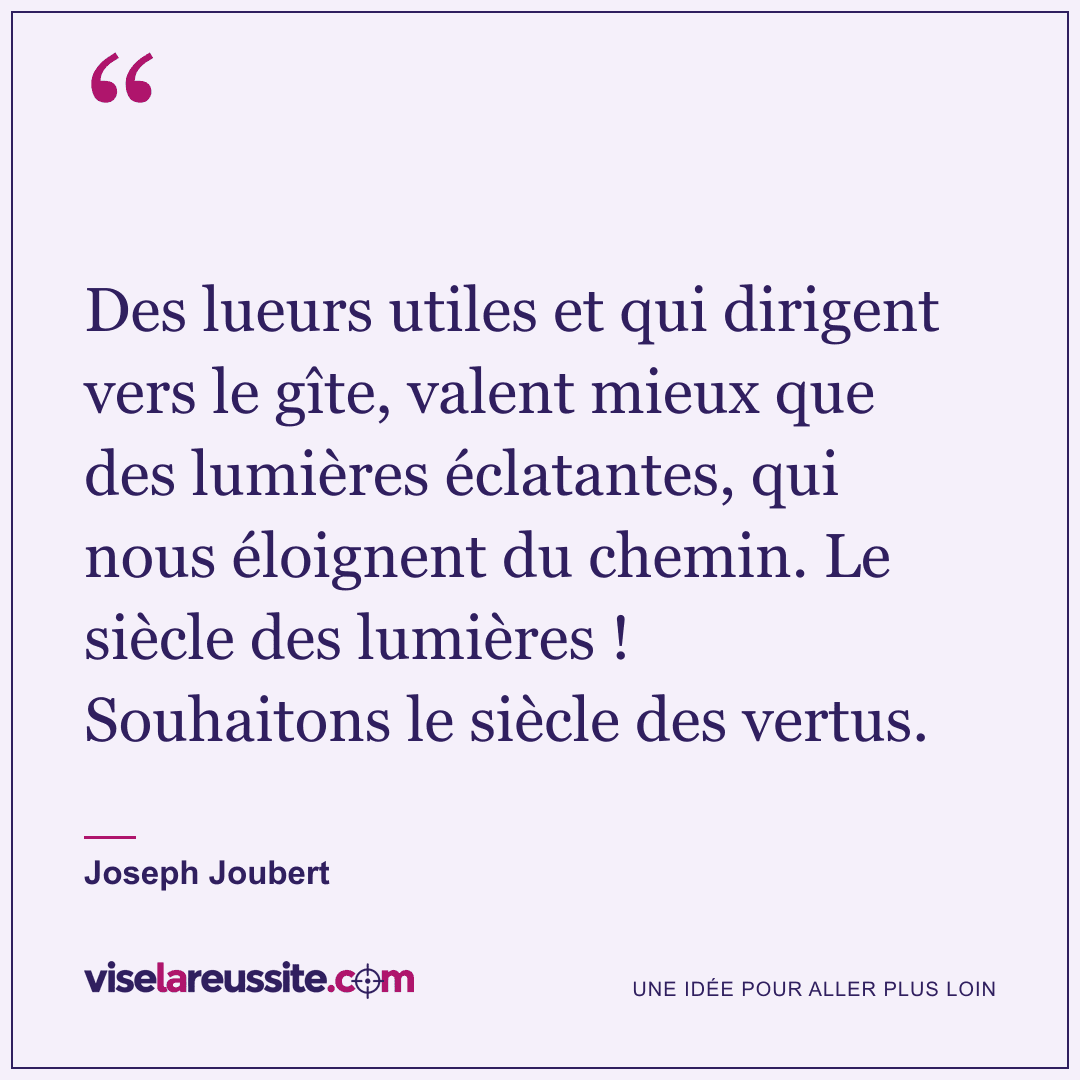 « Des lueurs utiles et qui dirigent vers le gîte, valent mieux que des lumières éclatantes, qui nous éloignent du chemin. Le siècle des lumières ! Souhaitons le siècle des vertus. » — Joseph Joubert — Vise la Réussite