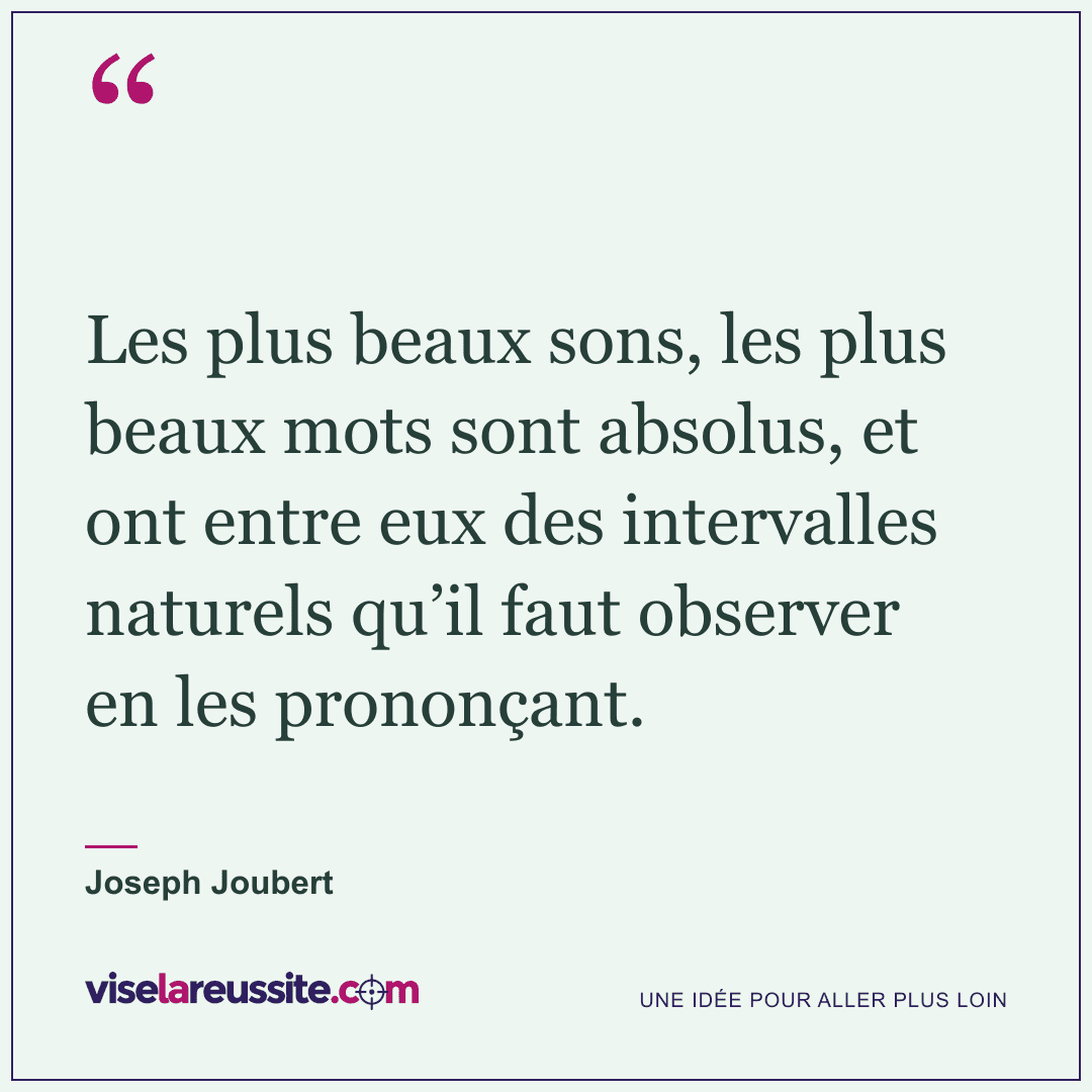 « Les plus beaux sons, les plus beaux mots sont absolus, et ont entre eux des intervalles naturels qu’il faut observer en les prononçant. » — Joseph Joubert — Vise la Réussite