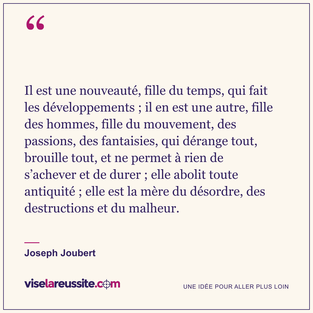 « Il est une nouveauté, fille du temps, qui fait les développements ; il en est une autre, fille des hommes, fille du mouvement, des passions, des fantaisies, qui dérange tout, brouille tout, et ne permet à rien de s’achever et de durer ; elle abolit toute antiquité ; elle est la mère du désordre, des destructions et du malheur. » — Joseph Joubert — Vise la Réussite