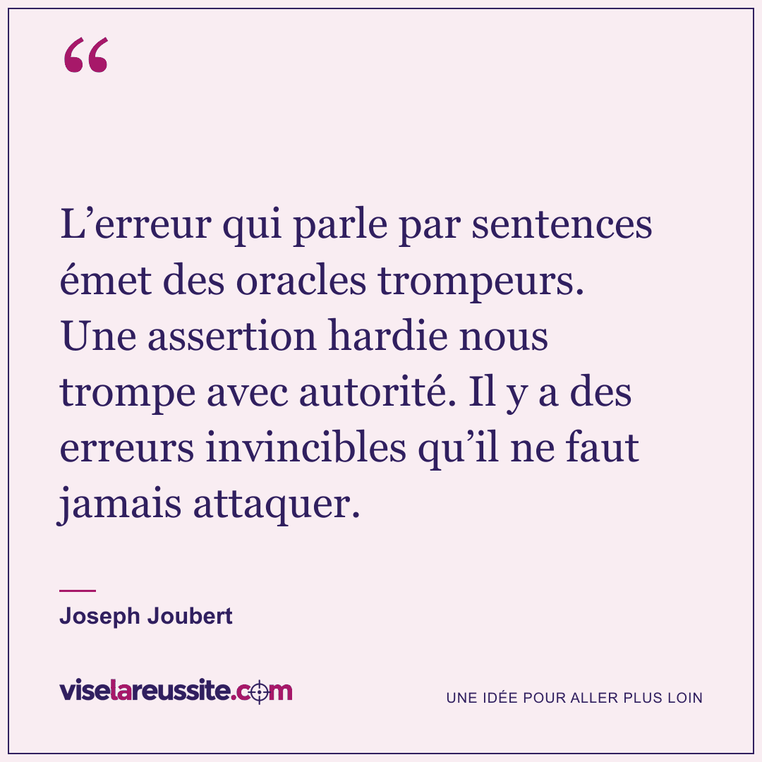 « L’erreur qui parle par sentences émet des oracles trompeurs. Une assertion hardie nous trompe avec autorité. Il y a des erreurs invincibles qu’il ne faut jamais attaquer. » — Joseph Joubert — Vise la Réussite
