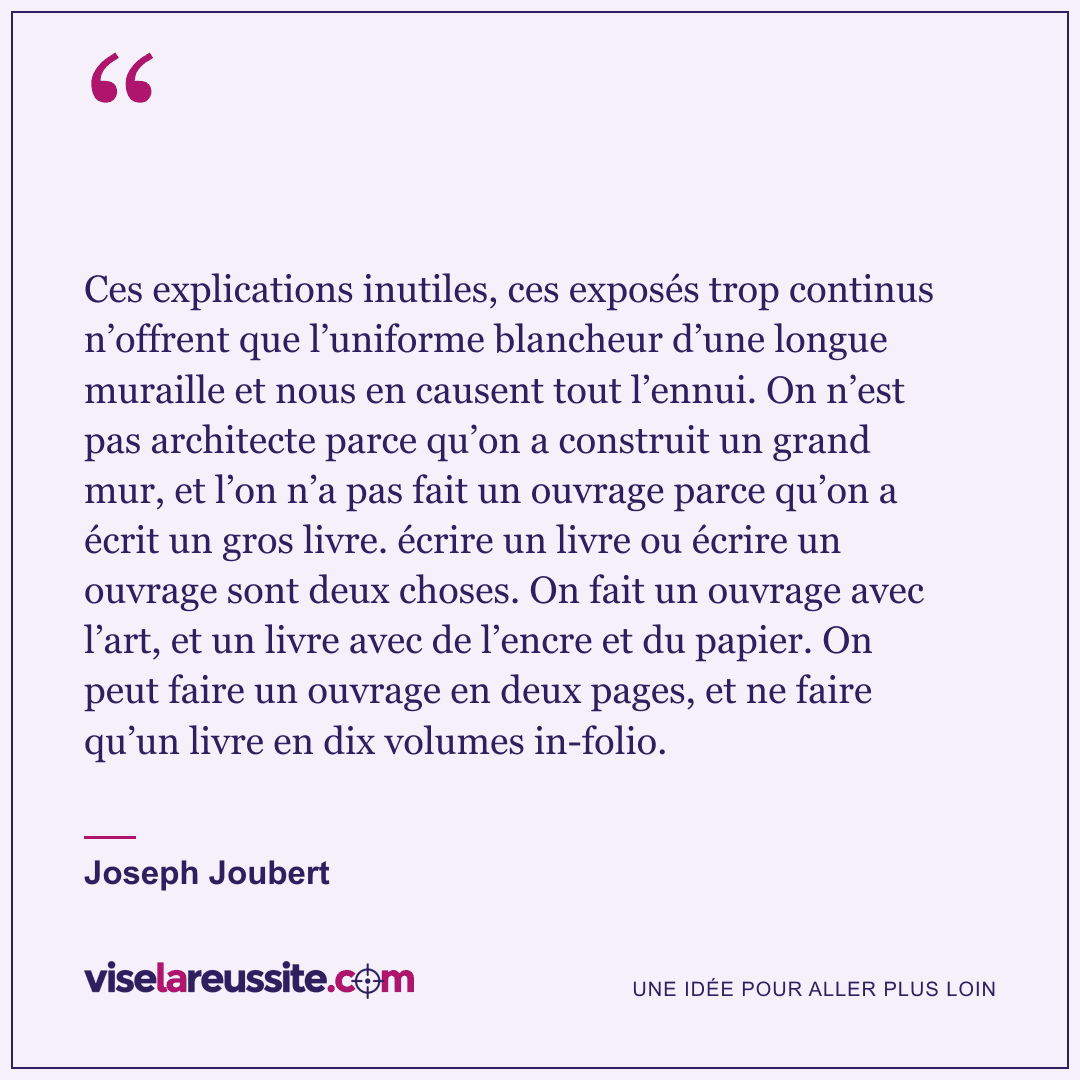 « Ces explications inutiles, ces exposés trop continus n’offrent que l’uniforme blancheur d’une longue muraille et nous en causent tout l’ennui. On n’est pas architecte parce qu’on a construit un grand mur, et l’on n’a pas fait un ouvrage parce qu’on a écrit un gros livre. écrire un livre ou écrire un ouvrage sont deux choses. On fait un ouvrage avec l’art, et un livre avec de l’encre et du papier. On peut faire un ouvrage en deux pages, et ne faire qu’un livre en dix volumes in-folio. » — Joseph Joubert — Vise la Réussite