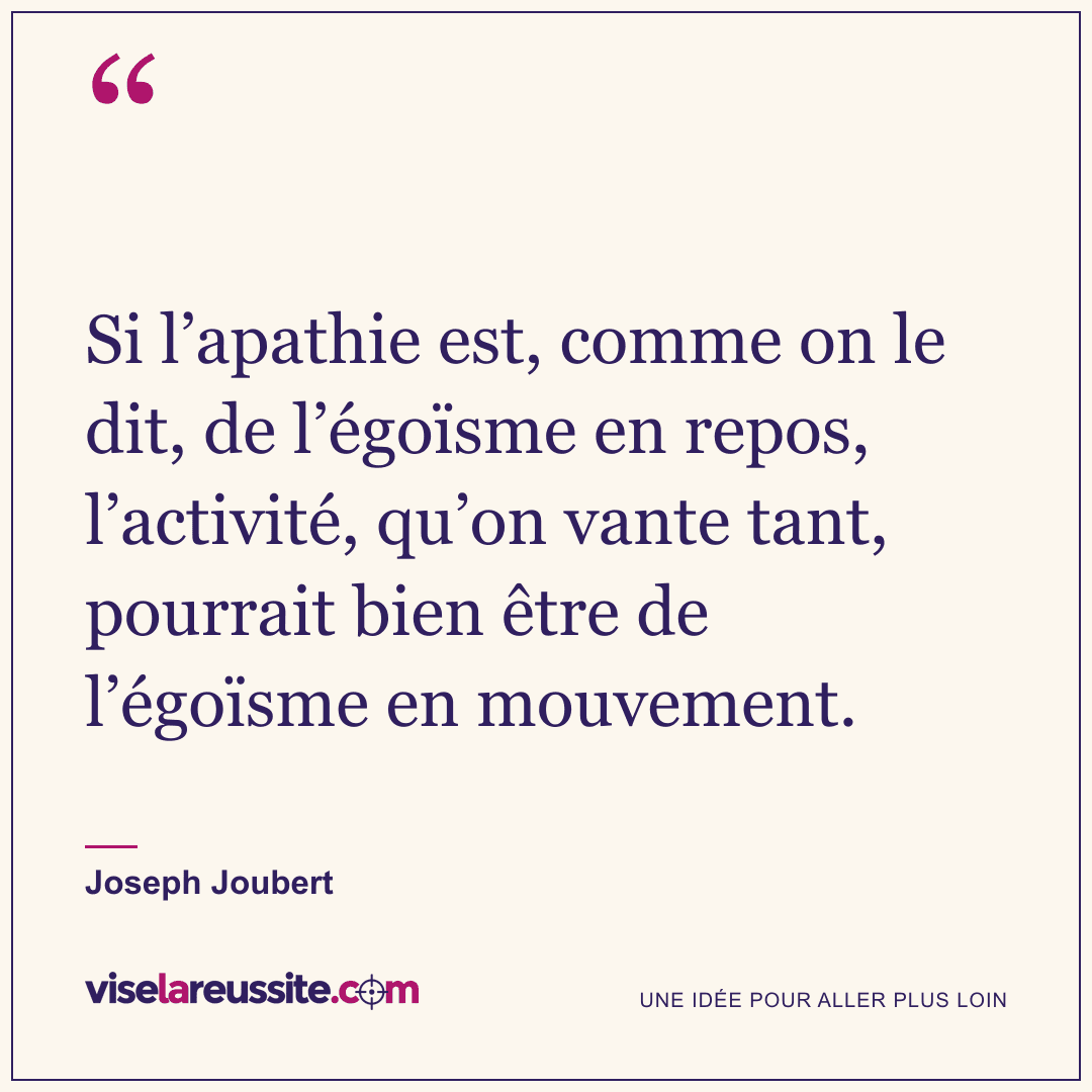 « Si l’apathie est, comme on le dit, de l’égoïsme en repos, l’activité, qu’on vante tant, pourrait bien être de l’égoïsme en mouvement. » — Joseph Joubert — Vise la Réussite
