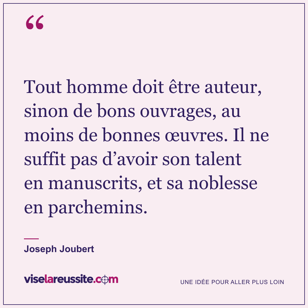 « Tout homme doit être auteur, sinon de bons ouvrages, au moins de bonnes œuvres. Il ne suffit pas d’avoir son talent en manuscrits, et sa noblesse en parchemins. » — Joseph Joubert — Vise la Réussite
