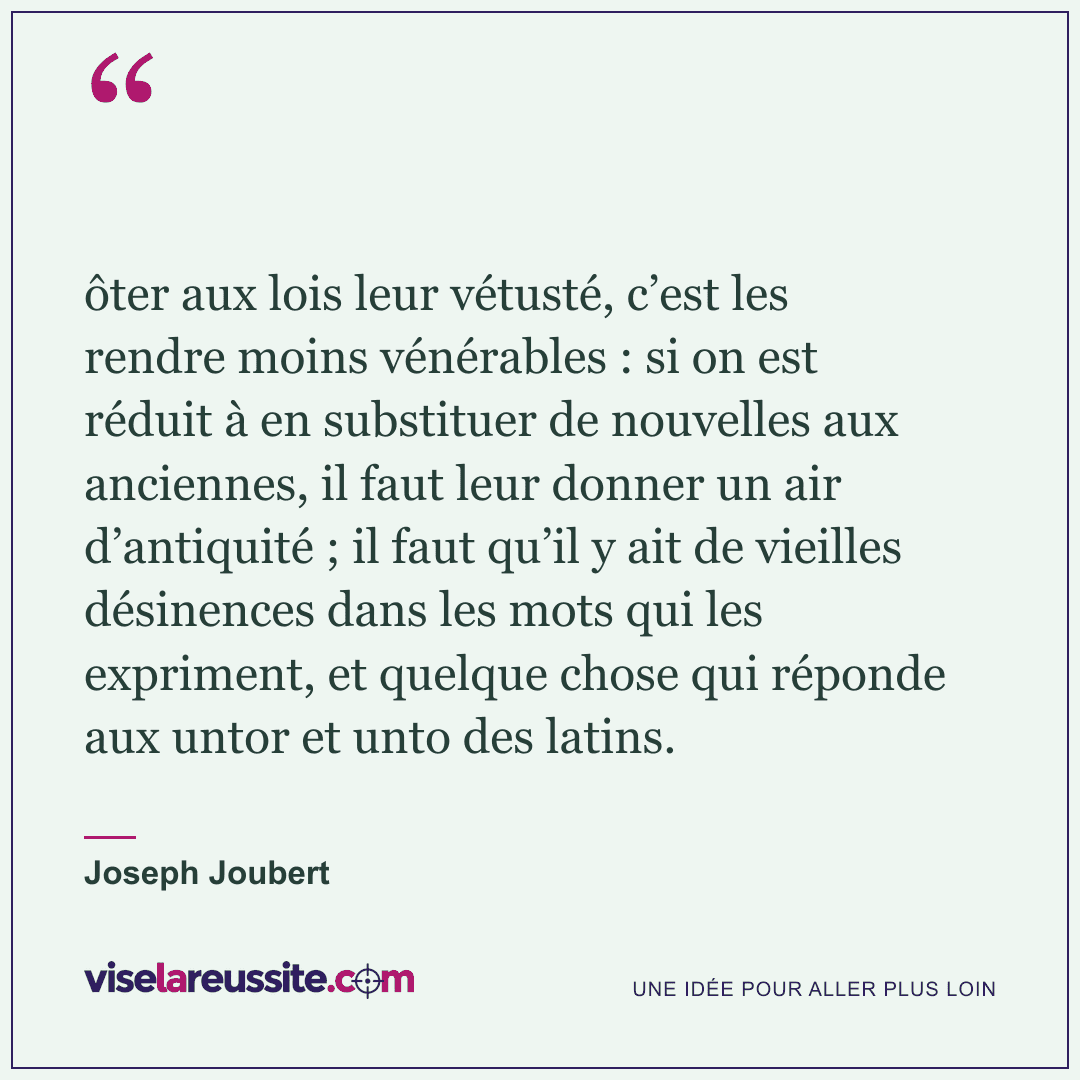 « ôter aux lois leur vétusté, c’est les rendre moins vénérables : si on est réduit à en substituer de nouvelles aux anciennes, il faut leur donner un air d’antiquité ; il faut qu’il y ait de vieilles désinences dans les mots qui les expriment, et quelque chose qui réponde aux untor et unto des latins. » — Joseph Joubert — Vise la Réussite