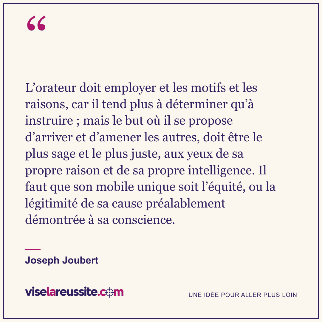 « L’orateur doit employer et les motifs et les raisons, car il tend plus à déterminer qu’à instruire ; mais le but où il se propose d’arriver et d’amener les autres, doit être le plus sage et le plus juste, aux yeux de sa propre raison et de sa propre intelligence. Il faut que son mobile unique soit l’équité, ou la légitimité de sa cause préalablement démontrée à sa conscience. » — Joseph Joubert — Vise la Réussite