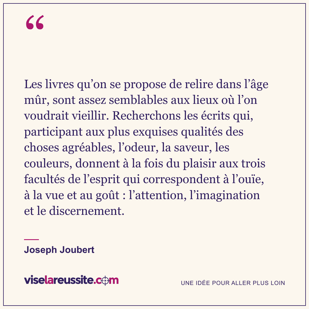 « Les livres qu’on se propose de relire dans l’âge mûr, sont assez semblables aux lieux où l’on voudrait vieillir. Recherchons les écrits qui, participant aux plus exquises qualités des choses agréables, l’odeur, la saveur, les couleurs, donnent à la fois du plaisir aux trois facultés de l’esprit qui correspondent à l’ouïe, à la vue et au goût : l’attention, l’imagination et le discernement. » — Joseph Joubert — Vise la Réussite
