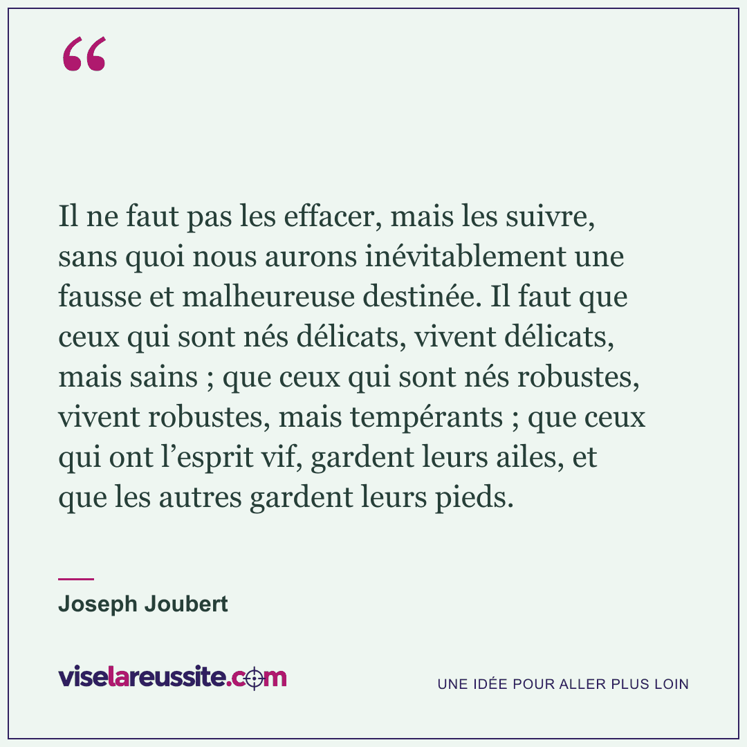 « Il ne faut pas les effacer, mais les suivre, sans quoi nous aurons inévitablement une fausse et malheureuse destinée. Il faut que ceux qui sont nés délicats, vivent délicats, mais sains ; que ceux qui sont nés robustes, vivent robustes, mais tempérants ; que ceux qui ont l’esprit vif, gardent leurs ailes, et que les autres gardent leurs pieds. » — Joseph Joubert — Vise la Réussite