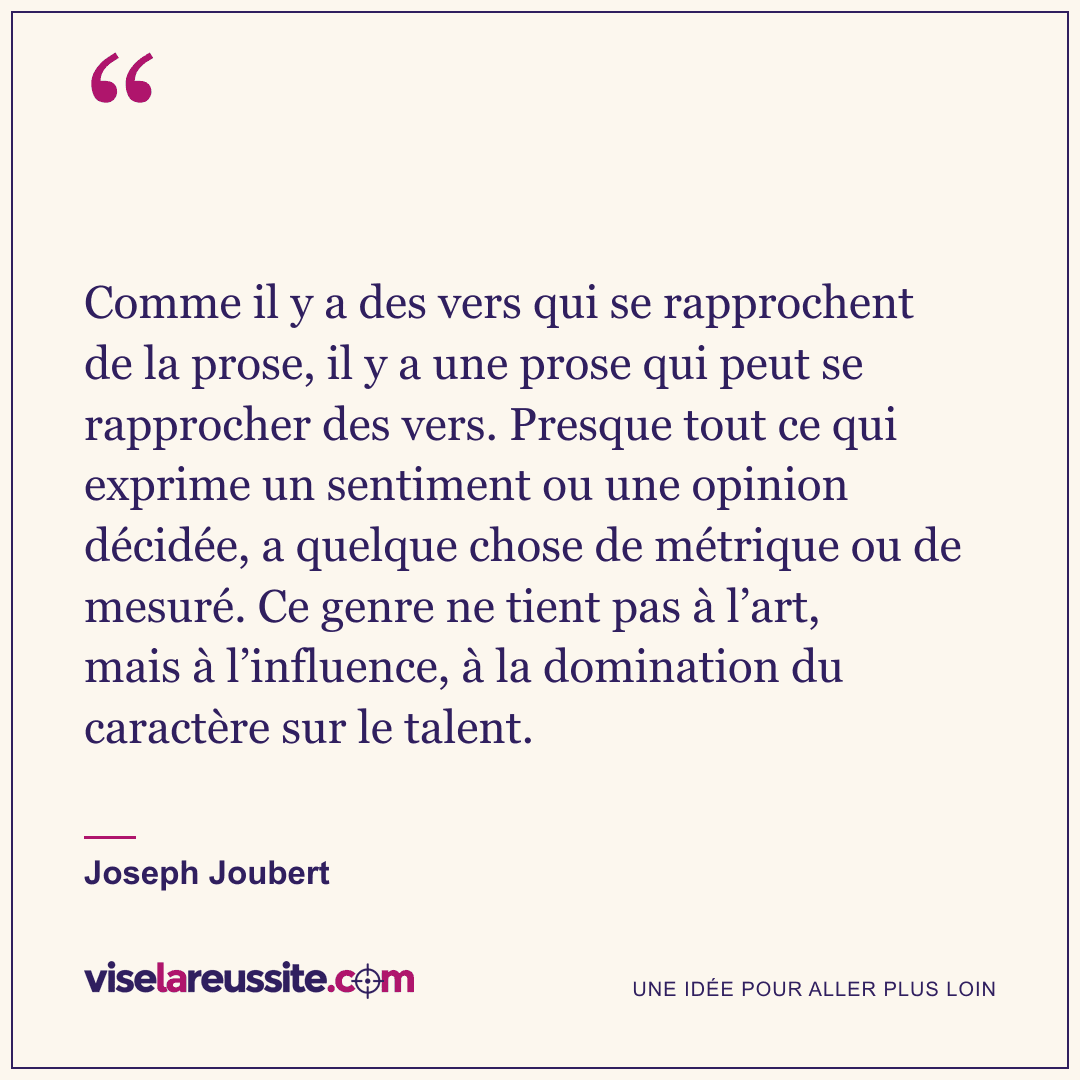 « Comme il y a des vers qui se rapprochent de la prose, il y a une prose qui peut se rapprocher des vers. Presque tout ce qui exprime un sentiment ou une opinion décidée, a quelque chose de métrique ou de mesuré. Ce genre ne tient pas à l’art, mais à l’influence, à la domination du caractère sur le talent. » — Joseph Joubert — Vise la Réussite