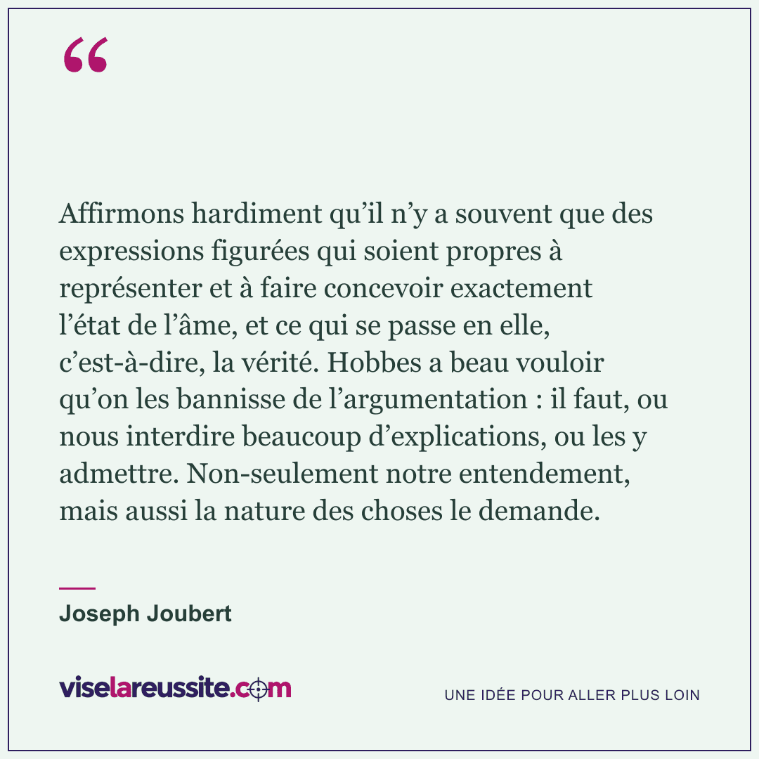« Affirmons hardiment qu’il n’y a souvent que des expressions figurées qui soient propres à représenter et à faire concevoir exactement l’état de l’âme, et ce qui se passe en elle, c’est-à-dire, la vérité. Hobbes a beau vouloir qu’on les bannisse de l’argumentation : il faut, ou nous interdire beaucoup d’explications, ou les y admettre. Non-seulement notre entendement, mais aussi la nature des choses le demande. » — Joseph Joubert — Vise la Réussite