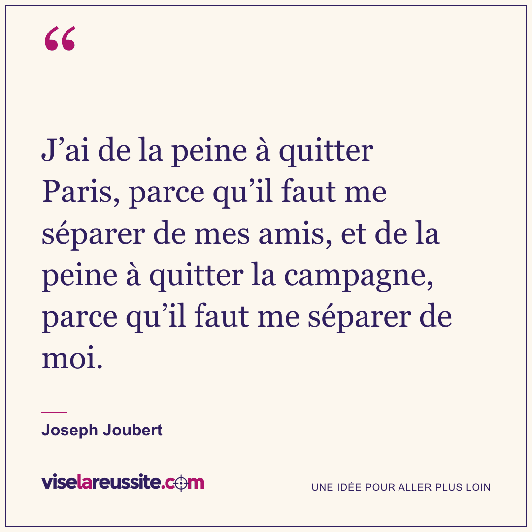 « J’ai de la peine à quitter Paris, parce qu’il faut me séparer de mes amis, et de la peine à quitter la campagne, parce qu’il faut me séparer de moi. » — Joseph Joubert — Vise la Réussite