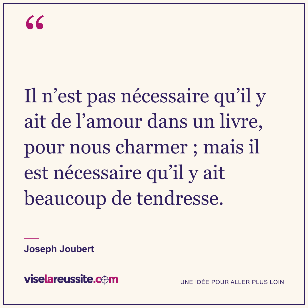 « Il n’est pas nécessaire qu’il y ait de l’amour dans un livre, pour nous charmer ; mais il est nécessaire qu’il y ait beaucoup de tendresse. » — Joseph Joubert — Vise la Réussite