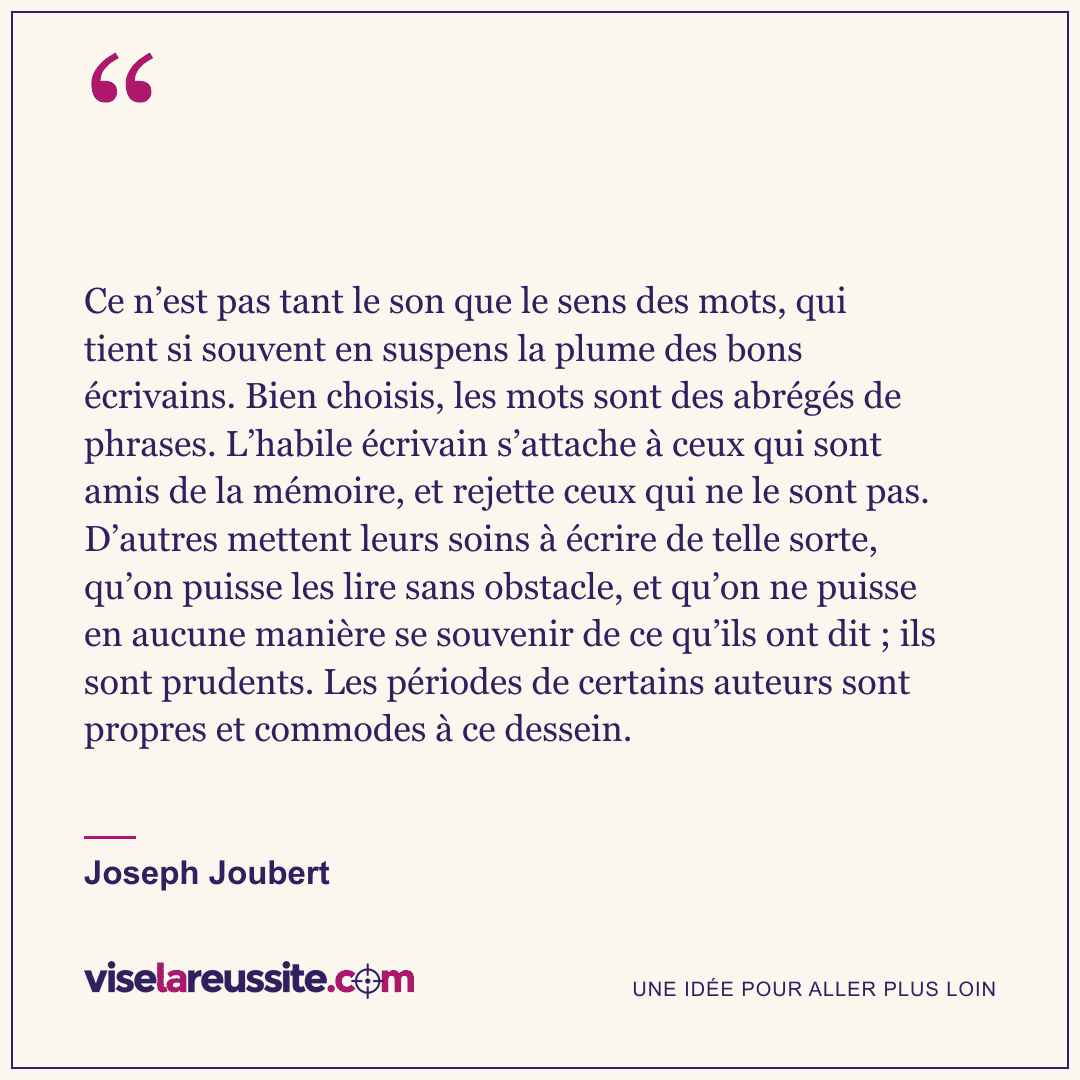 « Ce n’est pas tant le son que le sens des mots, qui tient si souvent en suspens la plume des bons écrivains. Bien choisis, les mots sont des abrégés de phrases. L’habile écrivain s’attache à ceux qui sont amis de la mémoire, et rejette ceux qui ne le sont pas. D’autres mettent leurs soins à écrire de telle sorte, qu’on puisse les lire sans obstacle, et qu’on ne puisse en aucune manière se souvenir de ce qu’ils ont dit ; ils sont prudents. Les périodes de certains auteurs sont propres et commodes à ce dessein. » — Joseph Joubert — Vise la Réussite