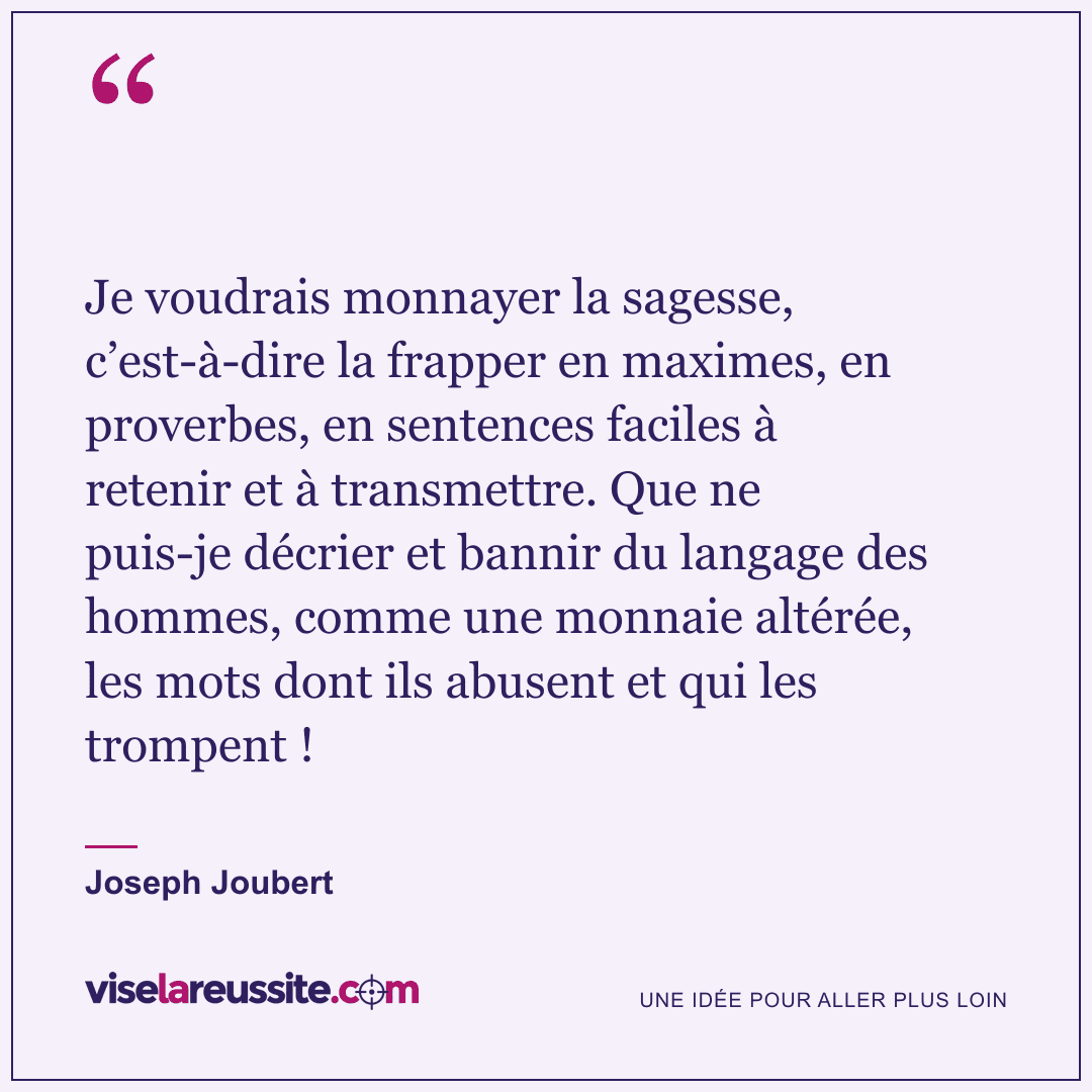 « Je voudrais monnayer la sagesse, c’est-à-dire la frapper en maximes, en proverbes, en sentences faciles à retenir et à transmettre. Que ne puis-je décrier et bannir du langage des hommes, comme une monnaie altérée, les mots dont ils abusent et qui les trompent ! » — Joseph Joubert — Vise la Réussite
