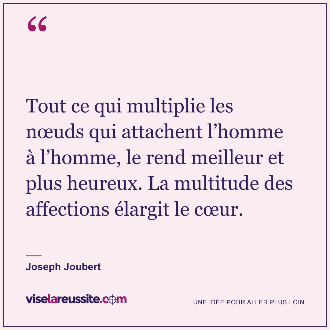 « Tout ce qui multiplie les nœuds qui attachent l’homme à l’homme, le rend meilleur et plus heureux. La multitude des affections élargit le cœur. » — Joseph Joubert — Vise la Réussite