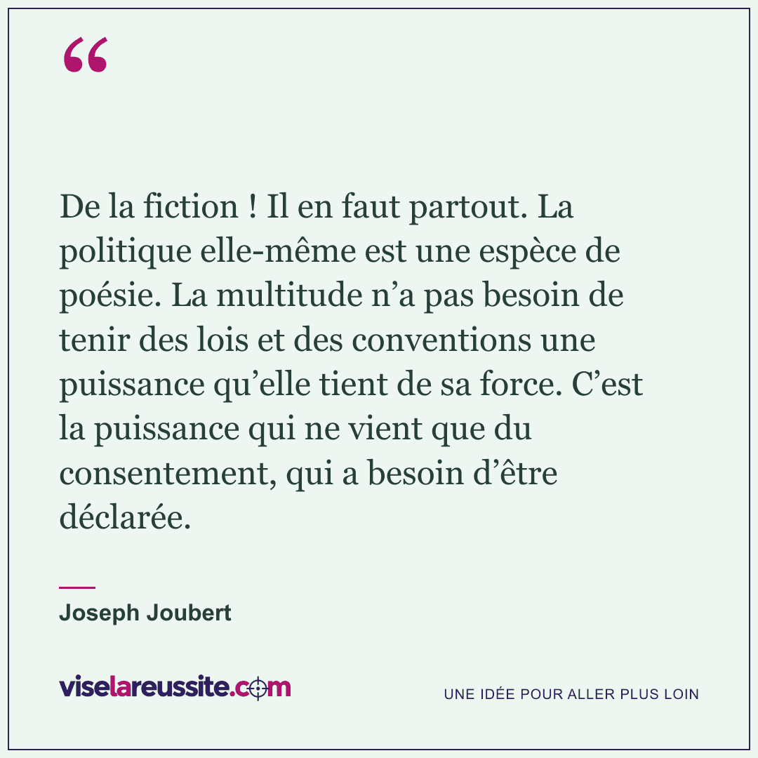 « De la fiction ! Il en faut partout. La politique elle-même est une espèce de poésie. La multitude n’a pas besoin de tenir des lois et des conventions une puissance qu’elle tient de sa force. C’est la puissance qui ne vient que du consentement, qui a besoin d’être déclarée. » — Joseph Joubert — Vise la Réussite
