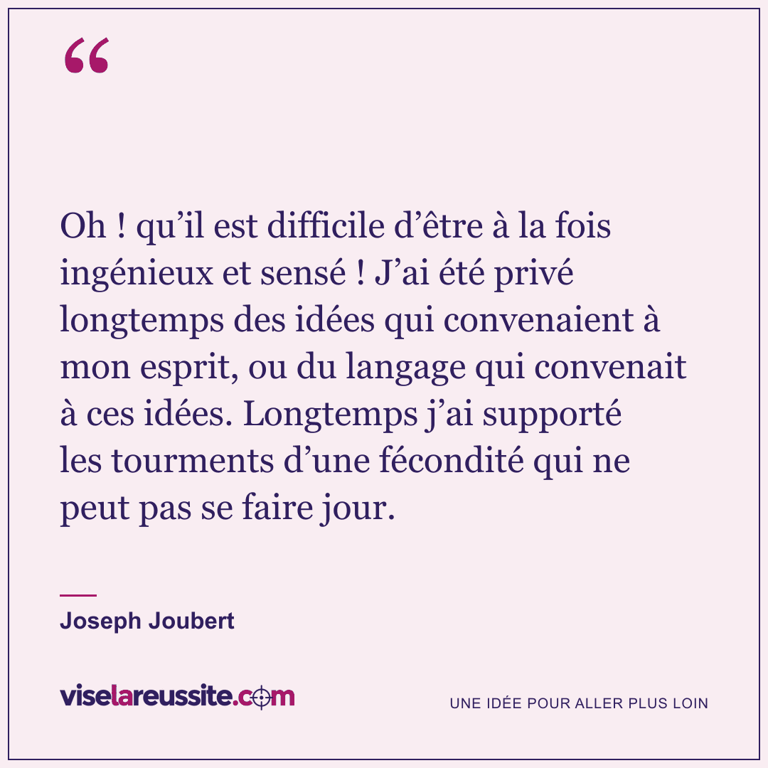 « Oh ! qu’il est difficile d’être à la fois ingénieux et sensé ! J’ai été privé longtemps des idées qui convenaient à mon esprit, ou du langage qui convenait à ces idées. Longtemps j’ai supporté les tourments d’une fécondité qui ne peut pas se faire jour. » — Joseph Joubert — Vise la Réussite