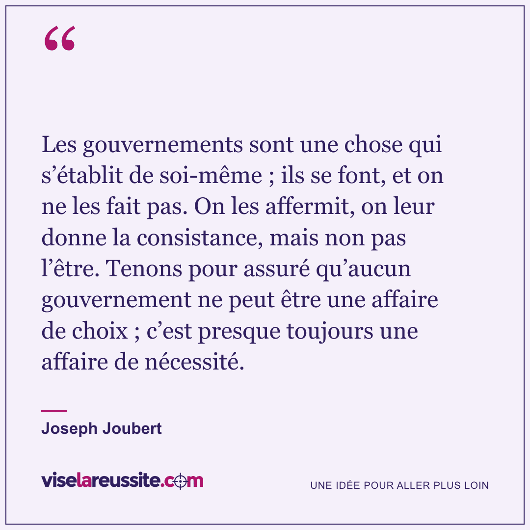 « Les gouvernements sont une chose qui s’établit de soi-même ; ils se font, et on ne les fait pas. On les affermit, on leur donne la consistance, mais non pas l’être. Tenons pour assuré qu’aucun gouvernement ne peut être une affaire de choix ; c’est presque toujours une affaire de nécessité. » — Joseph Joubert — Vise la Réussite