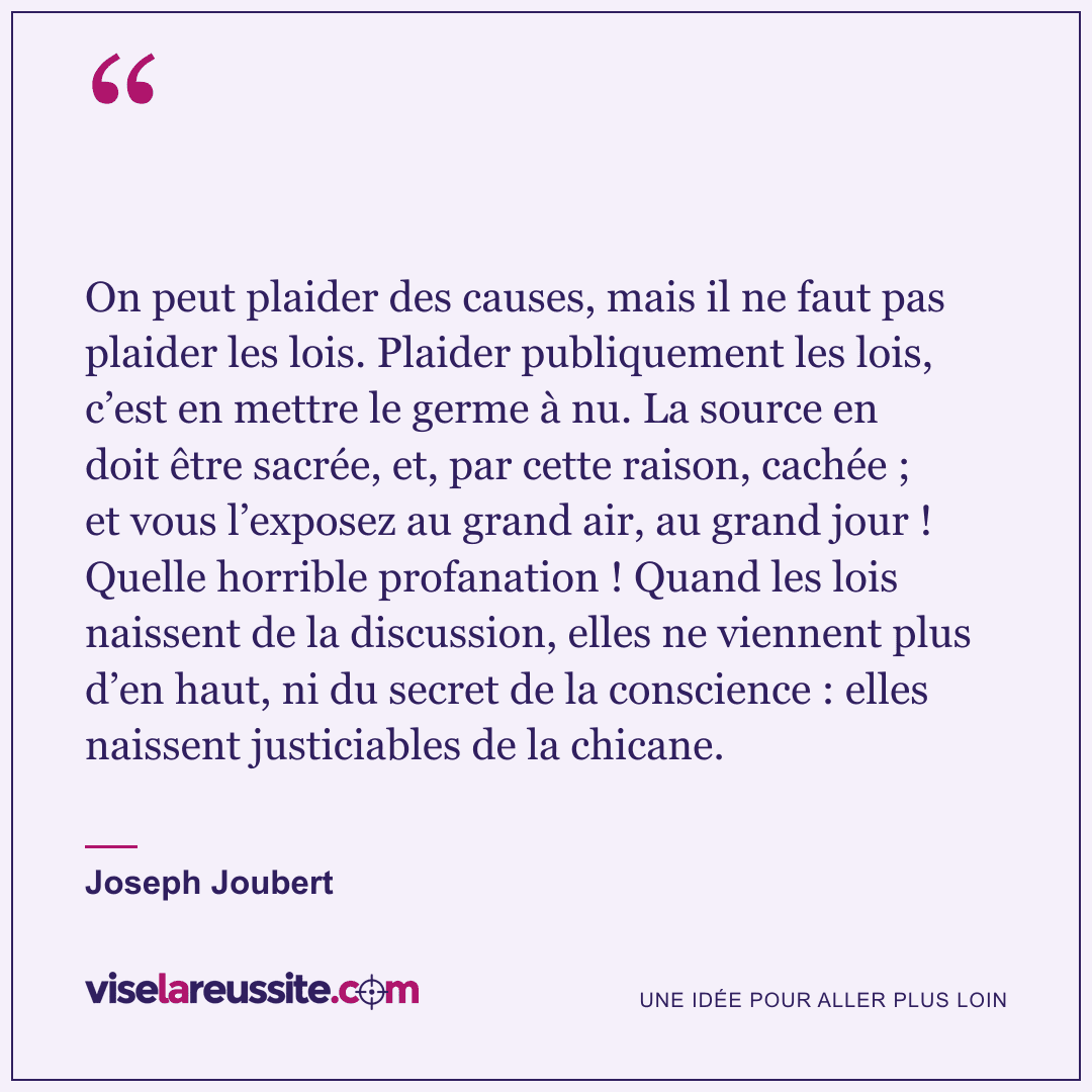« On peut plaider des causes, mais il ne faut pas plaider les lois. Plaider publiquement les lois, c’est en mettre le germe à nu. La source en doit être sacrée, et, par cette raison, cachée ; et vous l’exposez au grand air, au grand jour ! Quelle horrible profanation ! Quand les lois naissent de la discussion, elles ne viennent plus d’en haut, ni du secret de la conscience : elles naissent justiciables de la chicane. » — Joseph Joubert — Vise la Réussite