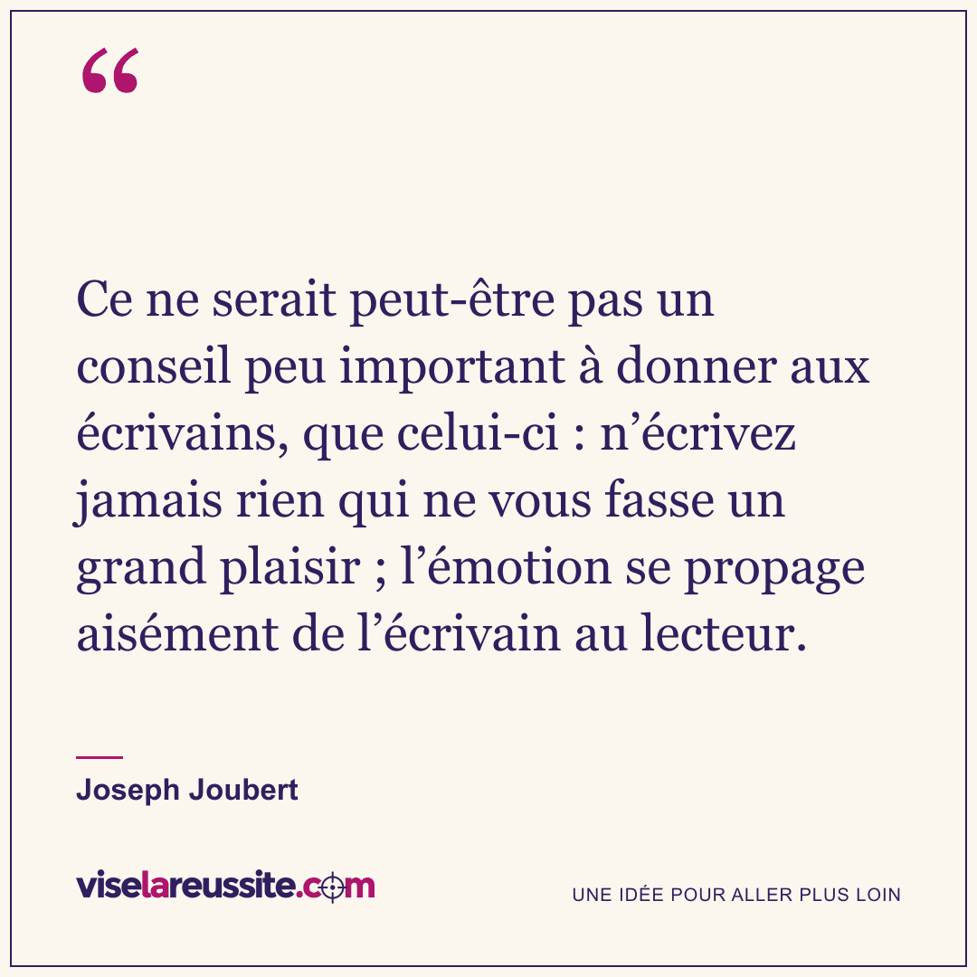 « Ce ne serait peut-être pas un conseil peu important à donner aux écrivains, que celui-ci : n’écrivez jamais rien qui ne vous fasse un grand plaisir ; l’émotion se propage aisément de l’écrivain au lecteur. » — Joseph Joubert — Vise la Réussite