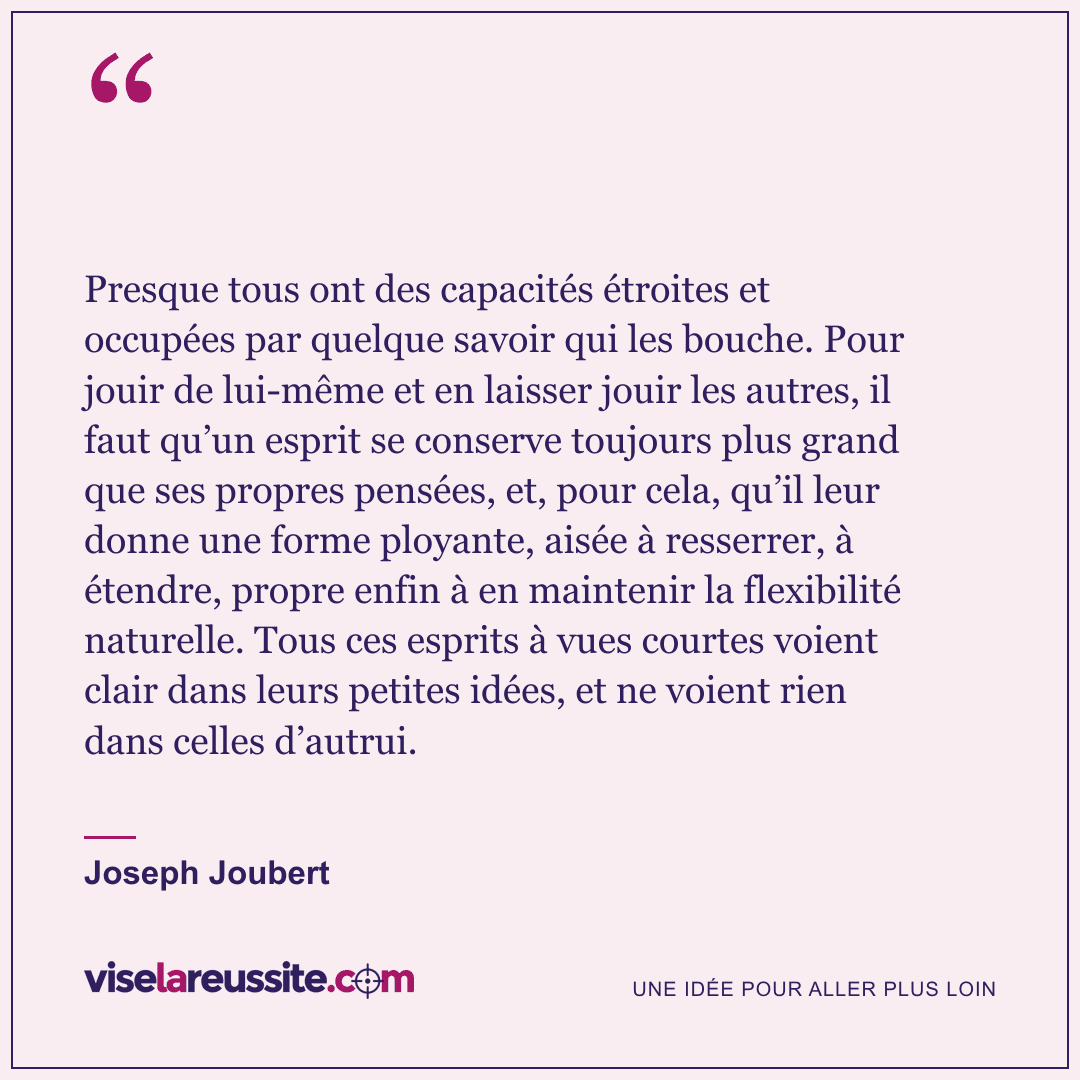 « Presque tous ont des capacités étroites et occupées par quelque savoir qui les bouche. Pour jouir de lui-même et en laisser jouir les autres, il faut qu’un esprit se conserve toujours plus grand que ses propres pensées, et, pour cela, qu’il leur donne une forme ployante, aisée à resserrer, à étendre, propre enfin à en maintenir la flexibilité naturelle. Tous ces esprits à vues courtes voient clair dans leurs petites idées, et ne voient rien dans celles d’autrui. » — Joseph Joubert — Vise la Réussite