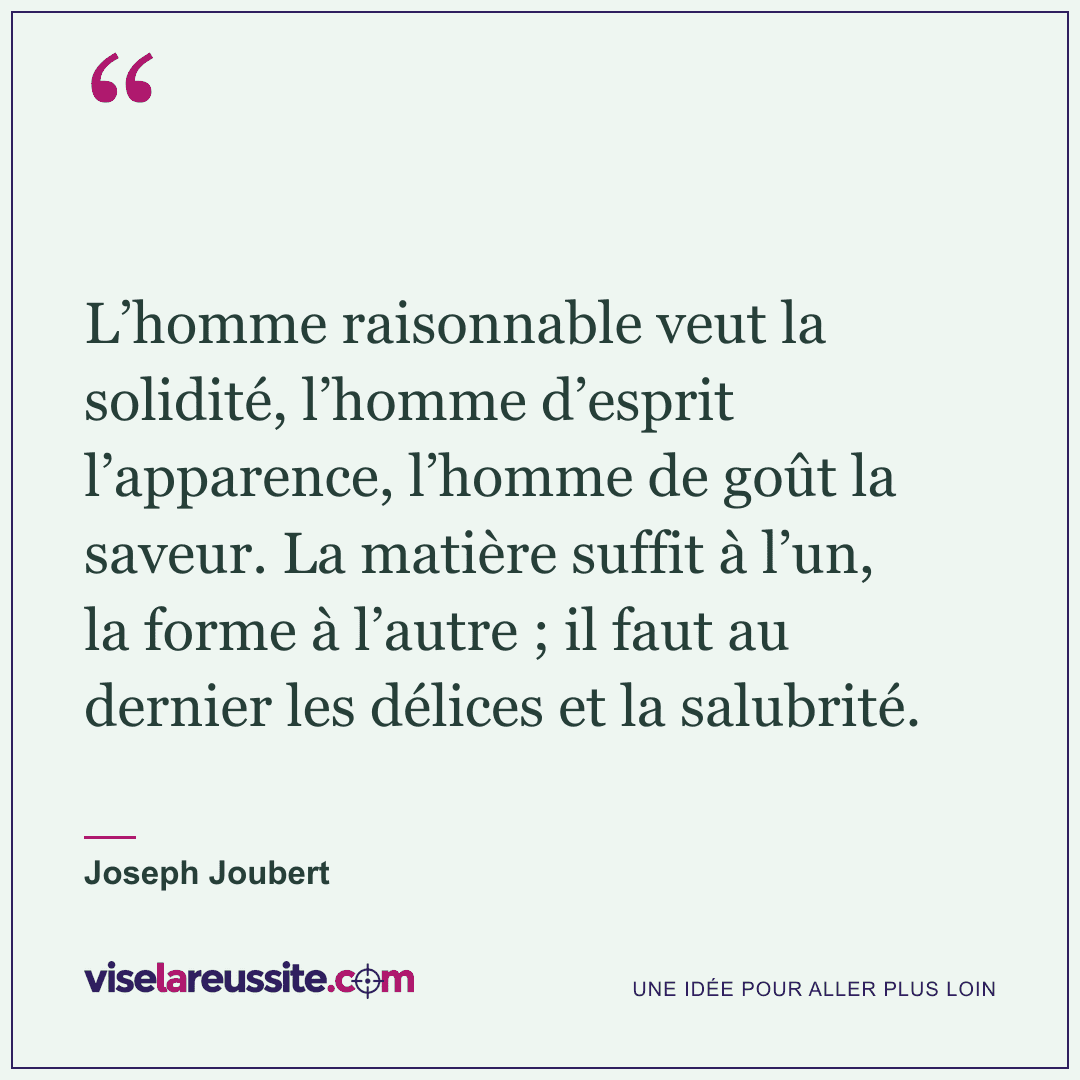 « L’homme raisonnable veut la solidité, l’homme d’esprit l’apparence, l’homme de goût la saveur. La matière suffit à l’un, la forme à l’autre ; il faut au dernier les délices et la salubrité. » — Joseph Joubert — Vise la Réussite