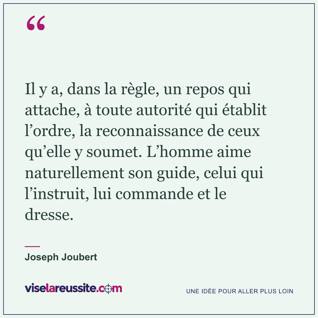 « Il y a, dans la règle, un repos qui attache, à toute autorité qui établit l’ordre, la reconnaissance de ceux qu’elle y soumet. L’homme aime naturellement son guide, celui qui l’instruit, lui commande et le dresse. » — Joseph Joubert — Vise la Réussite
