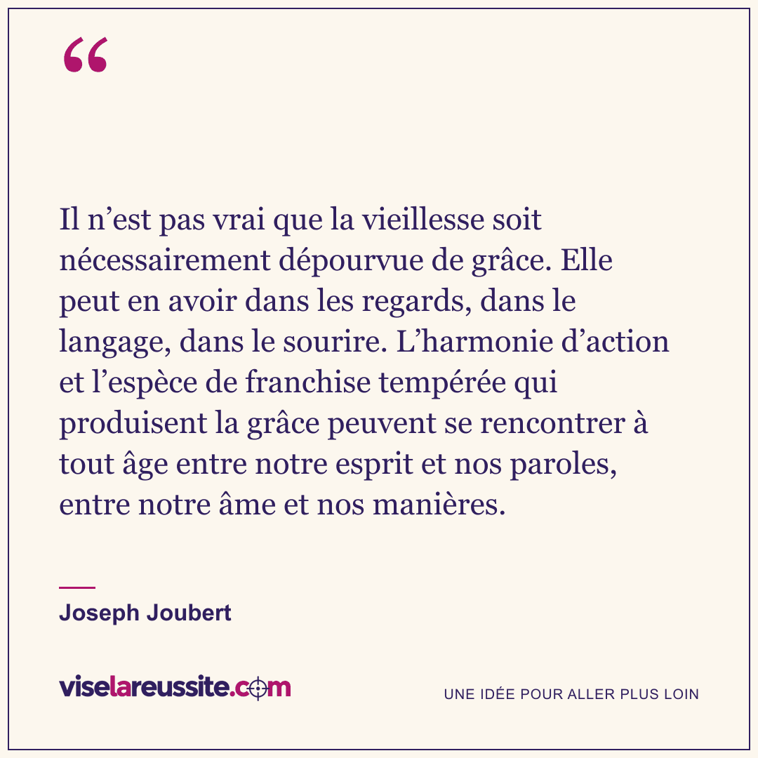 « Il n’est pas vrai que la vieillesse soit nécessairement dépourvue de grâce. Elle peut en avoir dans les regards, dans le langage, dans le sourire. L’harmonie d’action et l’espèce de franchise tempérée qui produisent la grâce peuvent se rencontrer à tout âge entre notre esprit et nos paroles, entre notre âme et nos manières. » — Joseph Joubert — Vise la Réussite