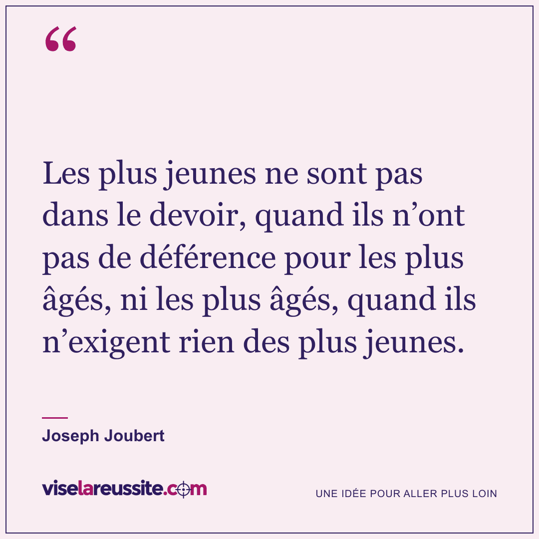 « Les plus jeunes ne sont pas dans le devoir, quand ils n’ont pas de déférence pour les plus âgés, ni les plus âgés, quand ils n’exigent rien des plus jeunes. » — Joseph Joubert — Vise la Réussite