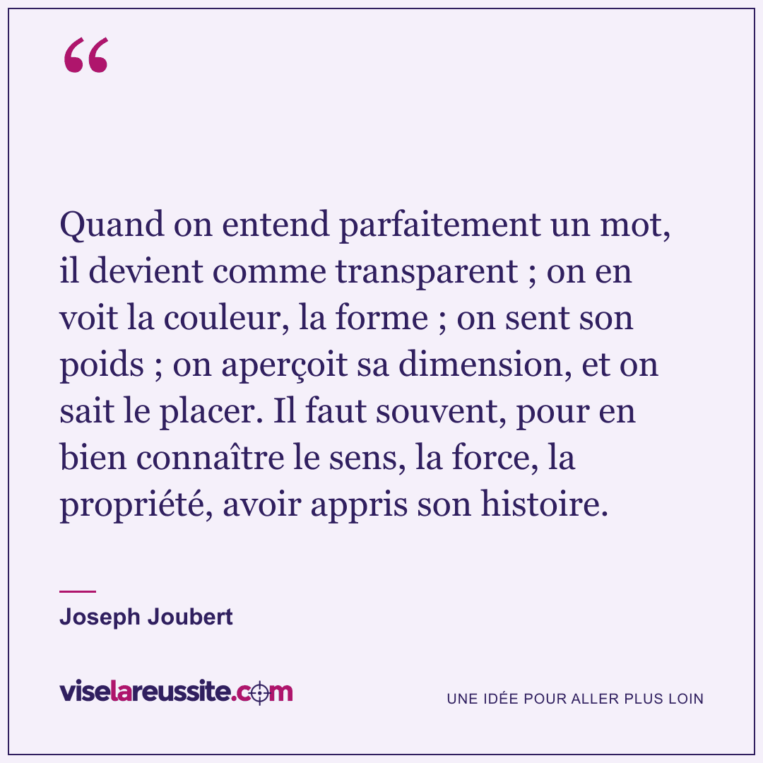 « Quand on entend parfaitement un mot, il devient comme transparent ; on en voit la couleur, la forme ; on sent son poids ; on aperçoit sa dimension, et on sait le placer. Il faut souvent, pour en bien connaître le sens, la force, la propriété, avoir appris son histoire. » — Joseph Joubert — Vise la Réussite