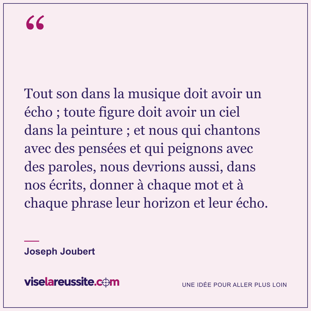 « Tout son dans la musique doit avoir un écho ; toute figure doit avoir un ciel dans la peinture ; et nous qui chantons avec des pensées et qui peignons avec des paroles, nous devrions aussi, dans nos écrits, donner à chaque mot et à chaque phrase leur horizon et leur écho. » — Joseph Joubert — Vise la Réussite