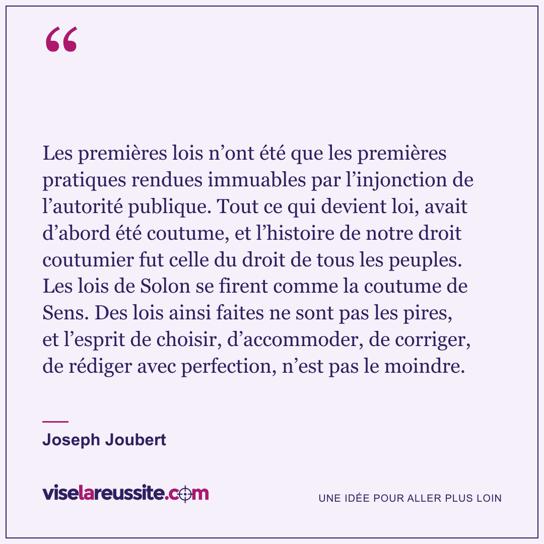« Les premières lois n’ont été que les premières pratiques rendues immuables par l’injonction de l’autorité publique. Tout ce qui devient loi, avait d’abord été coutume, et l’histoire de notre droit coutumier fut celle du droit de tous les peuples. Les lois de Solon se firent comme la coutume de Sens. Des lois ainsi faites ne sont pas les pires, et l’esprit de choisir, d’accommoder, de corriger, de rédiger avec perfection, n’est pas le moindre. » — Joseph Joubert — Vise la Réussite