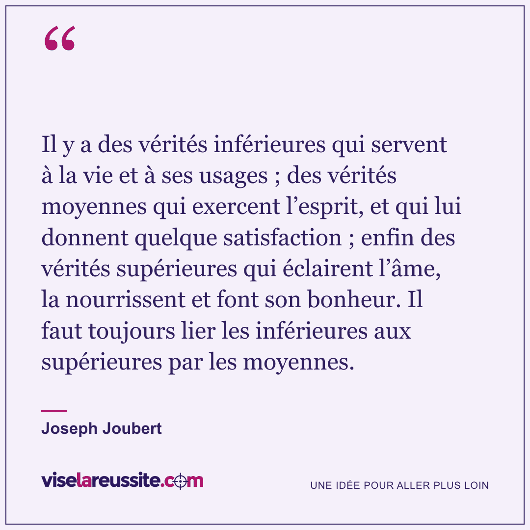 « Il y a des vérités inférieures qui servent à la vie et à ses usages ; des vérités moyennes qui exercent l’esprit, et qui lui donnent quelque satisfaction ; enfin des vérités supérieures qui éclairent l’âme, la nourrissent et font son bonheur. Il faut toujours lier les inférieures aux supérieures par les moyennes. » — Joseph Joubert — Vise la Réussite