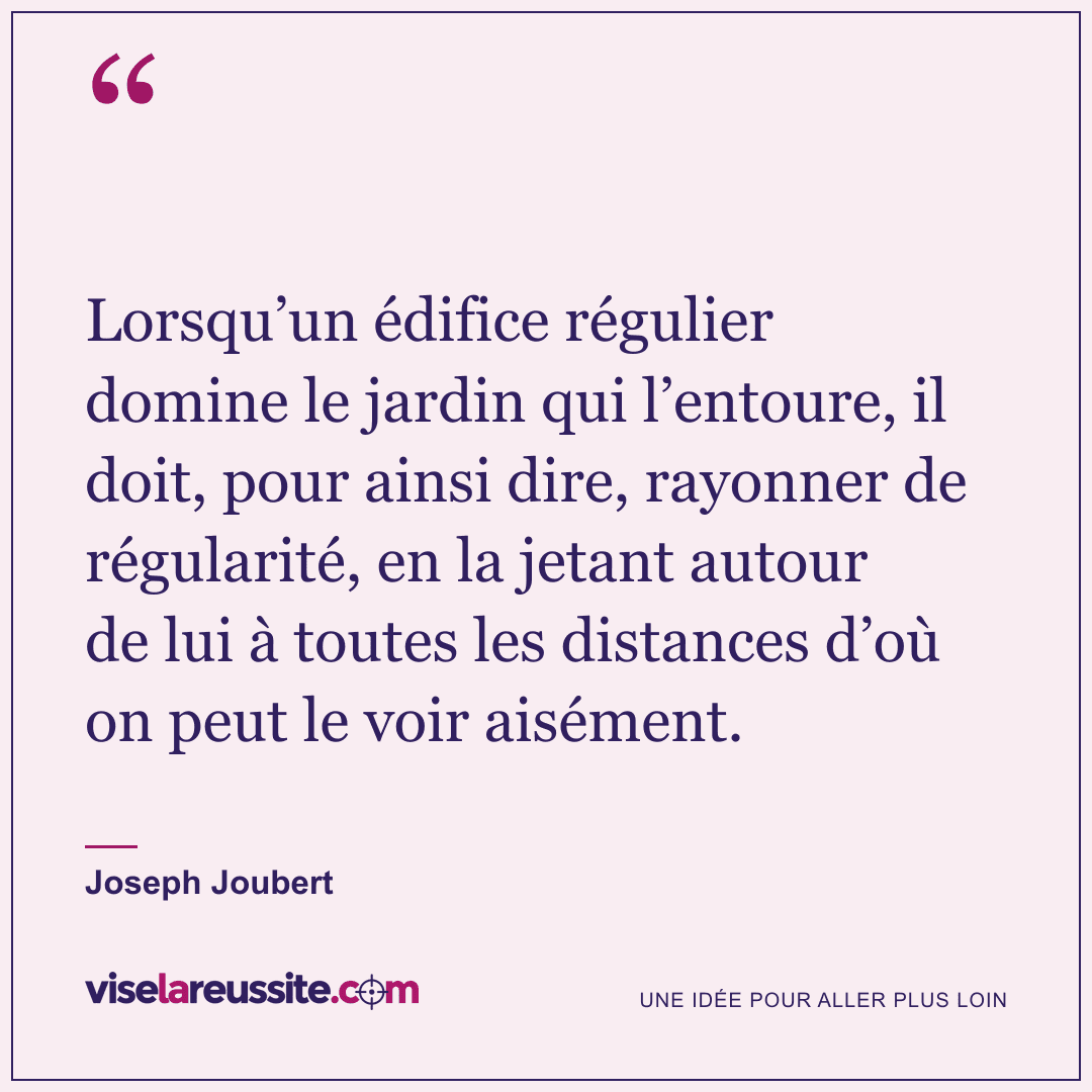« Lorsqu’un édifice régulier domine le jardin qui l’entoure, il doit, pour ainsi dire, rayonner de régularité, en la jetant autour de lui à toutes les distances d’où on peut le voir aisément. » — Joseph Joubert — Vise la Réussite