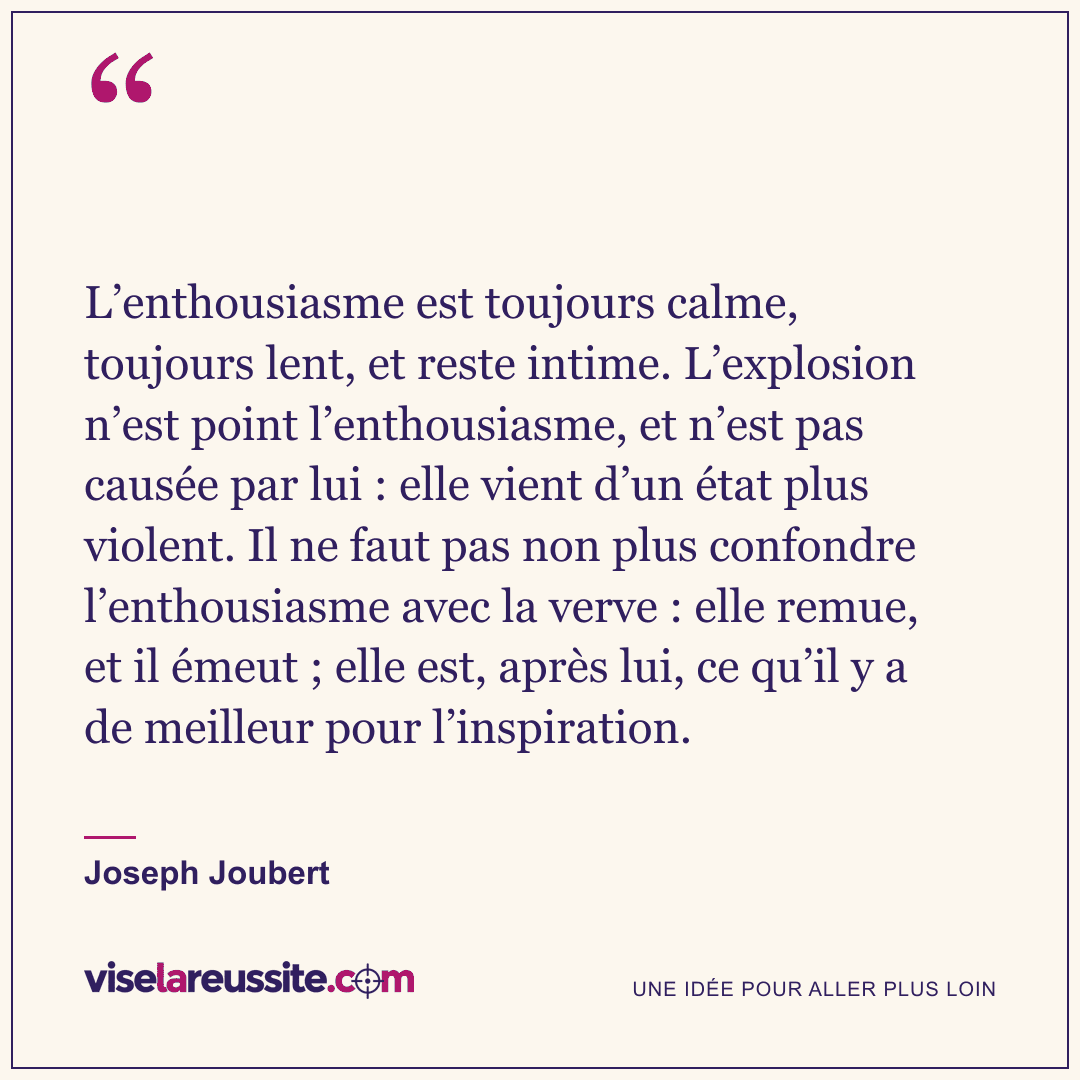 « L’enthousiasme est toujours calme, toujours lent, et reste intime. L’explosion n’est point l’enthousiasme, et n’est pas causée par lui : elle vient d’un état plus violent. Il ne faut pas non plus confondre l’enthousiasme avec la verve : elle remue, et il émeut ; elle est, après lui, ce qu’il y a de meilleur pour l’inspiration. » — Joseph Joubert — Vise la Réussite