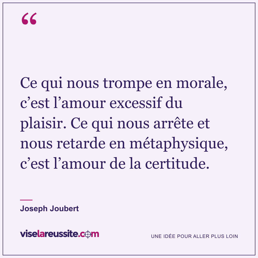 « Ce qui nous trompe en morale, c’est l’amour excessif du plaisir. Ce qui nous arrête et nous retarde en métaphysique, c’est l’amour de la certitude. » — Joseph Joubert — Vise la Réussite
