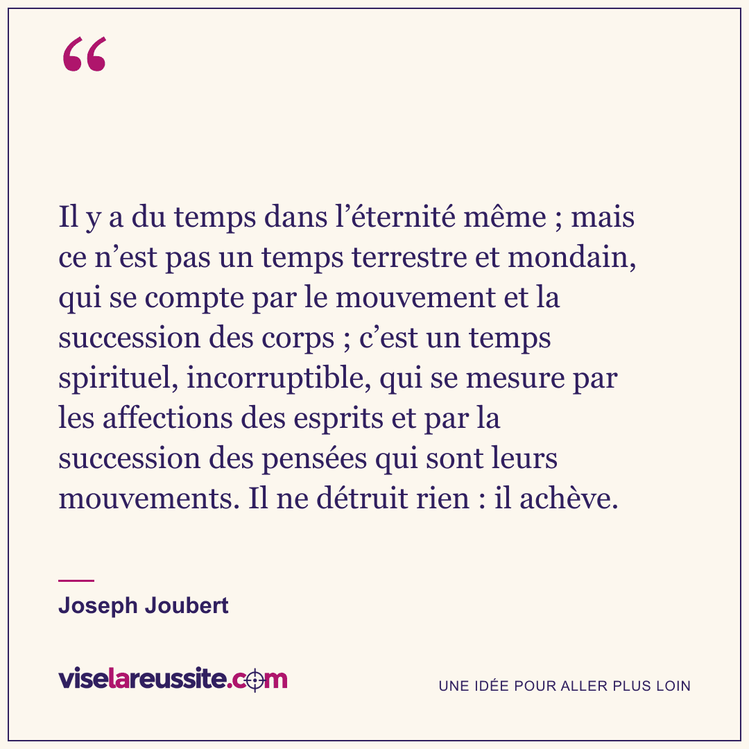 « Il y a du temps dans l’éternité même ; mais ce n’est pas un temps terrestre et mondain, qui se compte par le mouvement et la succession des corps ; c’est un temps spirituel, incorruptible, qui se mesure par les affections des esprits et par la succession des pensées qui sont leurs mouvements. Il ne détruit rien : il achève. » — Joseph Joubert — Vise la Réussite