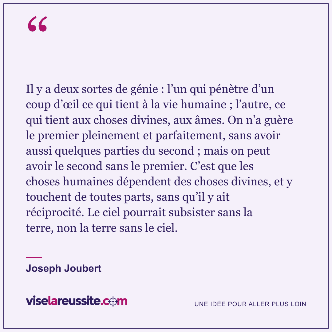 « Il y a deux sortes de génie : l’un qui pénètre d’un coup d’œil ce qui tient à la vie humaine ; l’autre, ce qui tient aux choses divines, aux âmes. On n’a guère le premier pleinement et parfaitement, sans avoir aussi quelques parties du second ; mais on peut avoir le second sans le premier. C’est que les choses humaines dépendent des choses divines, et y touchent de toutes parts, sans qu’il y ait réciprocité. Le ciel pourrait subsister sans la terre, non la terre sans le ciel. » — Joseph Joubert — Vise la Réussite