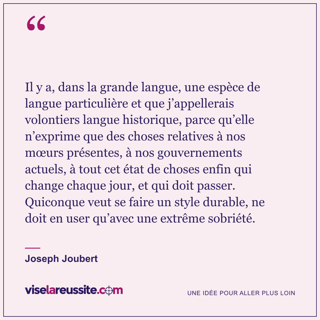 « Il y a, dans la grande langue, une espèce de langue particulière et que j’appellerais volontiers langue historique, parce qu’elle n’exprime que des choses relatives à nos mœurs présentes, à nos gouvernements actuels, à tout cet état de choses enfin qui change chaque jour, et qui doit passer. Quiconque veut se faire un style durable, ne doit en user qu’avec une extrême sobriété. » — Joseph Joubert — Vise la Réussite