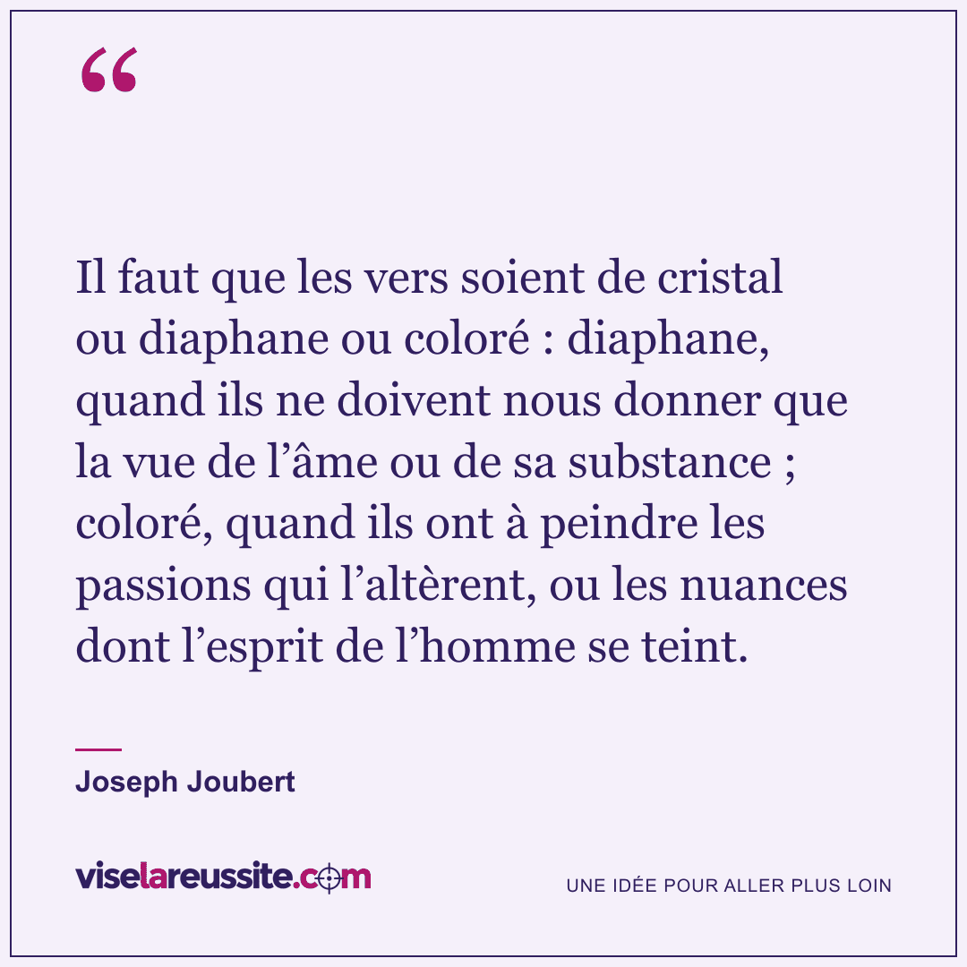 « Il faut que les vers soient de cristal ou diaphane ou coloré : diaphane, quand ils ne doivent nous donner que la vue de l’âme ou de sa substance ; coloré, quand ils ont à peindre les passions qui l’altèrent, ou les nuances dont l’esprit de l’homme se teint. » — Joseph Joubert — Vise la Réussite
