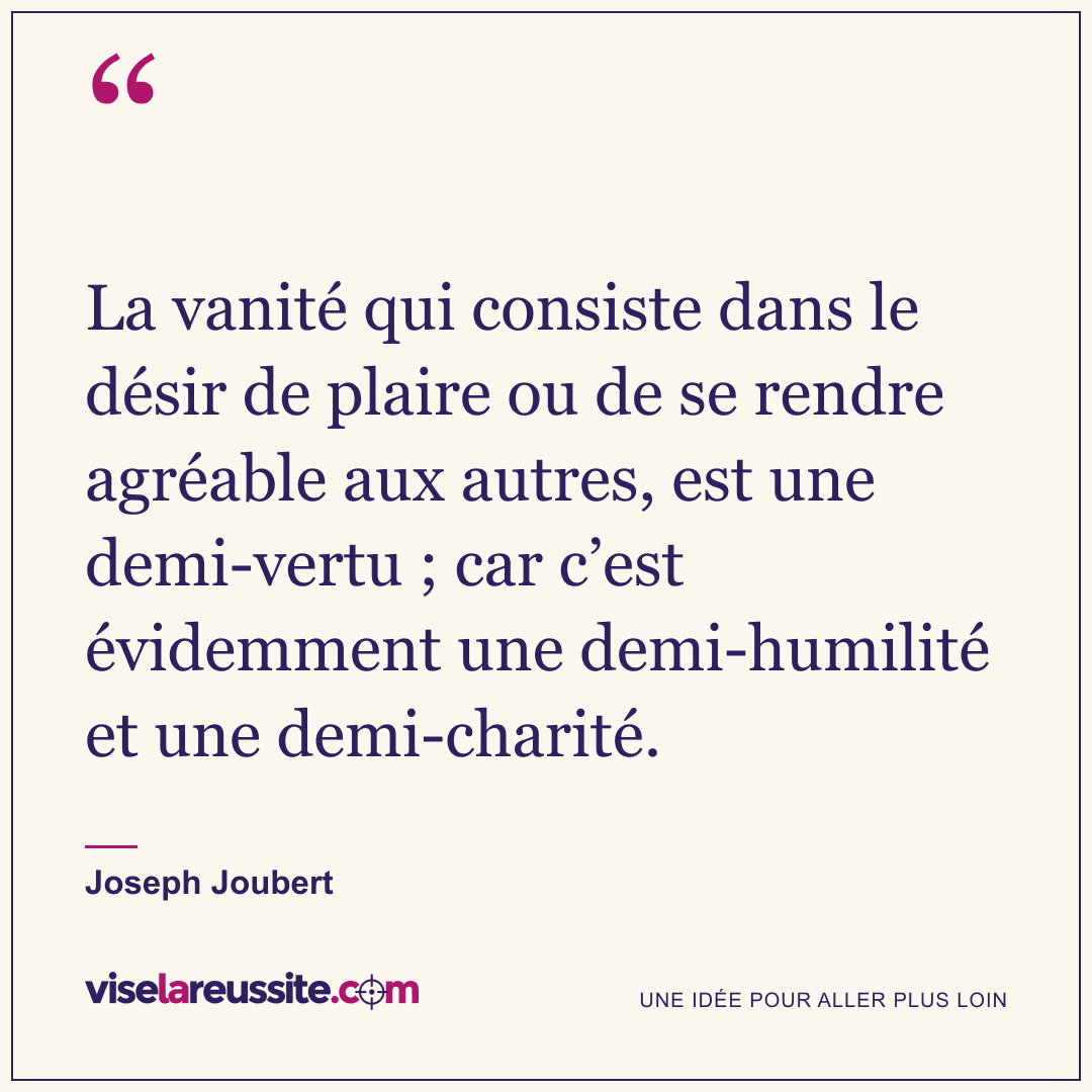« La vanité qui consiste dans le désir de plaire ou de se rendre agréable aux autres, est une demi-vertu ; car c’est évidemment une demi-humilité et une demi-charité. » — Joseph Joubert — Vise la Réussite