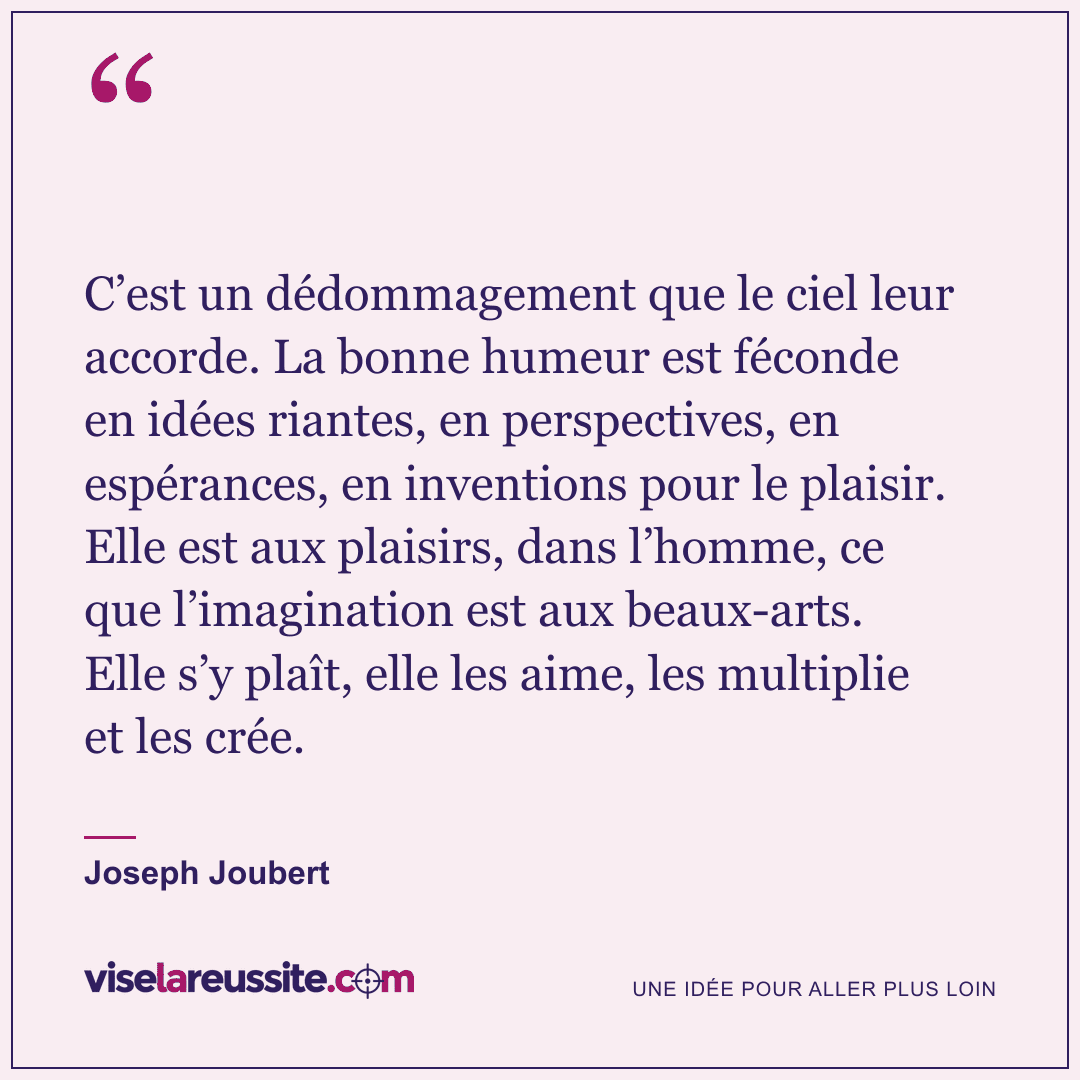 « C’est un dédommagement que le ciel leur accorde. La bonne humeur est féconde en idées riantes, en perspectives, en espérances, en inventions pour le plaisir. Elle est aux plaisirs, dans l’homme, ce que l’imagination est aux beaux-arts. Elle s’y plaît, elle les aime, les multiplie et les crée. » — Joseph Joubert — Vise la Réussite