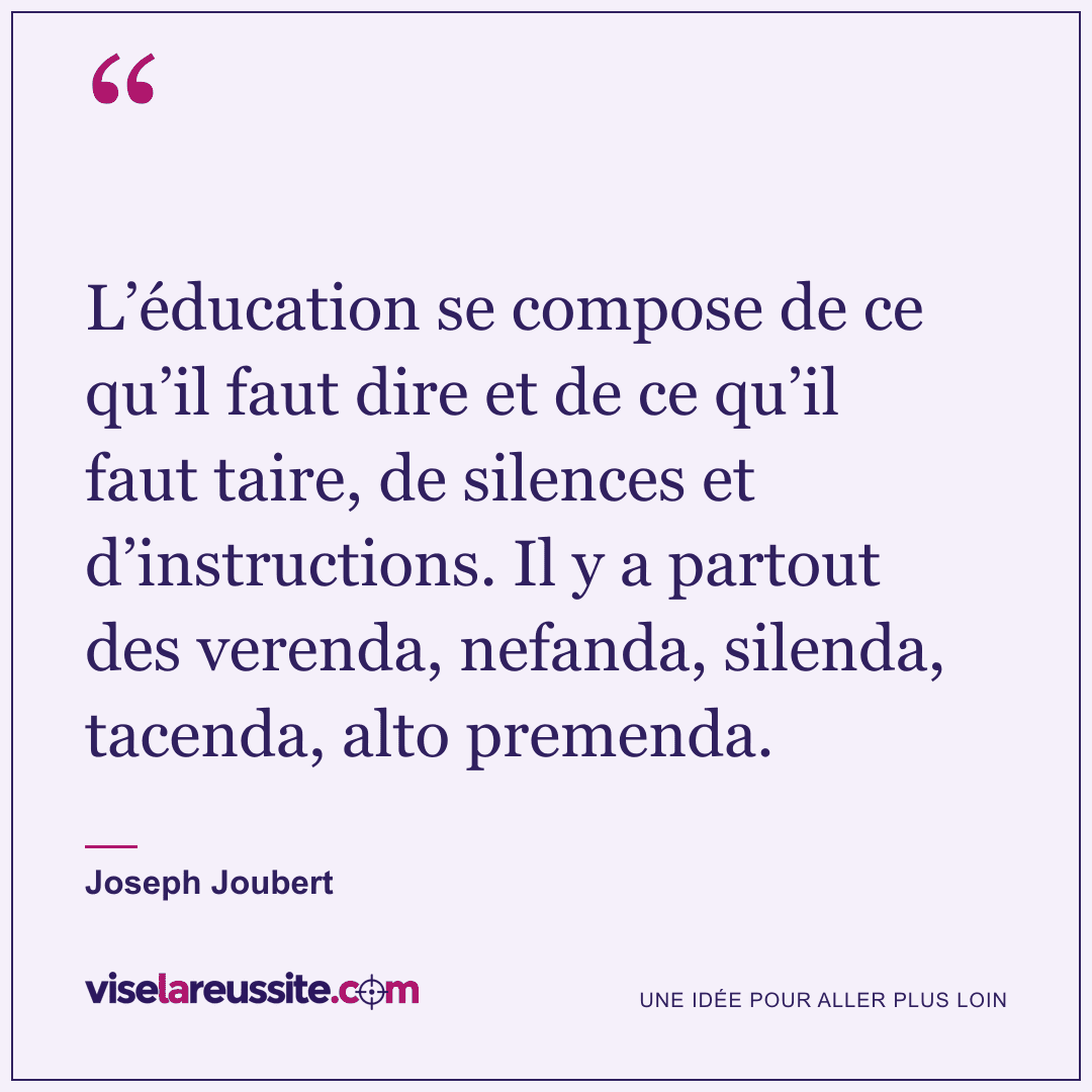 « L’éducation se compose de ce qu’il faut dire et de ce qu’il faut taire, de silences et d’instructions. Il y a partout des verenda, nefanda, silenda, tacenda, alto premenda. » — Joseph Joubert — Vise la Réussite