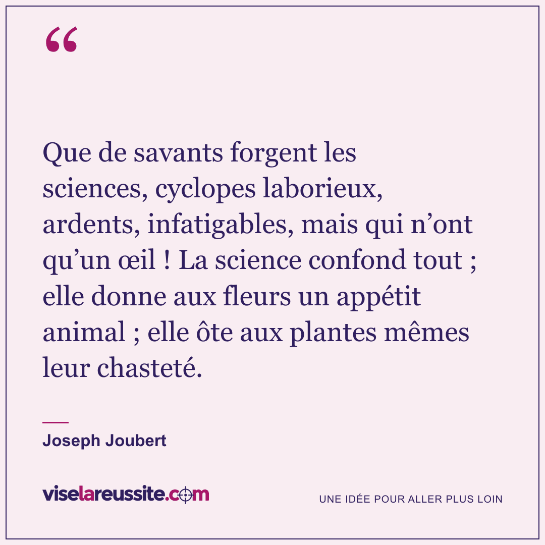 « Que de savants forgent les sciences, cyclopes laborieux, ardents, infatigables, mais qui n’ont qu’un œil ! La science confond tout ; elle donne aux fleurs un appétit animal ; elle ôte aux plantes mêmes leur chasteté. » — Joseph Joubert — Vise la Réussite