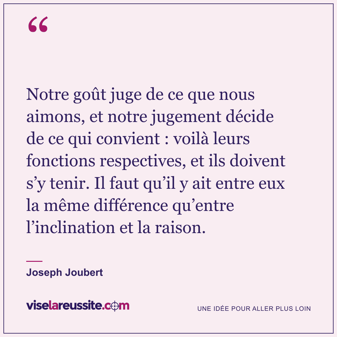 « Notre goût juge de ce que nous aimons, et notre jugement décide de ce qui convient : voilà leurs fonctions respectives, et ils doivent s’y tenir. Il faut qu’il y ait entre eux la même différence qu’entre l’inclination et la raison. » — Joseph Joubert — Vise la Réussite