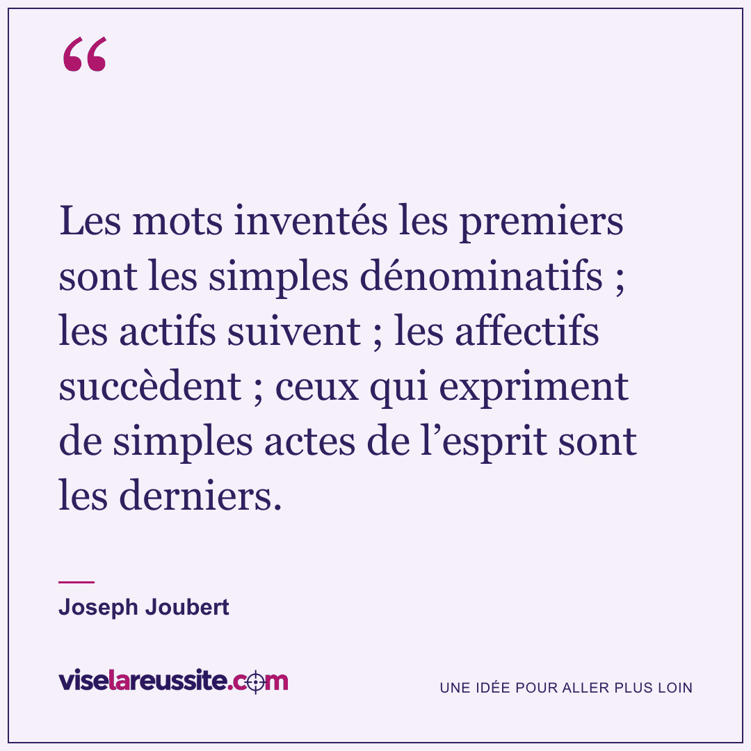 « Les mots inventés les premiers sont les simples dénominatifs ; les actifs suivent ; les affectifs succèdent ; ceux qui expriment de simples actes de l’esprit sont les derniers. » — Joseph Joubert — Vise la Réussite