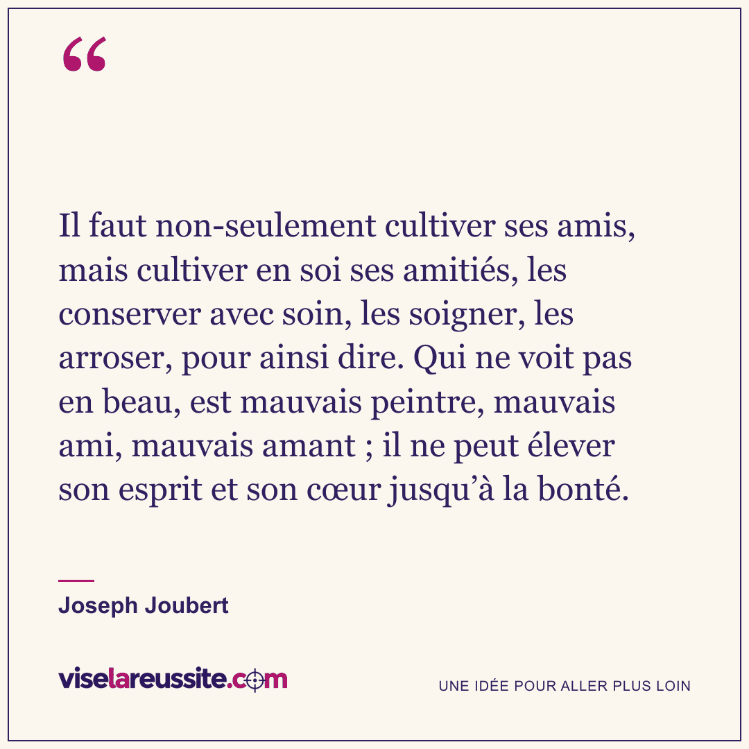 « Il faut non-seulement cultiver ses amis, mais cultiver en soi ses amitiés, les conserver avec soin, les soigner, les arroser, pour ainsi dire. Qui ne voit pas en beau, est mauvais peintre, mauvais ami, mauvais amant ; il ne peut élever son esprit et son cœur jusqu’à la bonté. » — Joseph Joubert — Vise la Réussite
