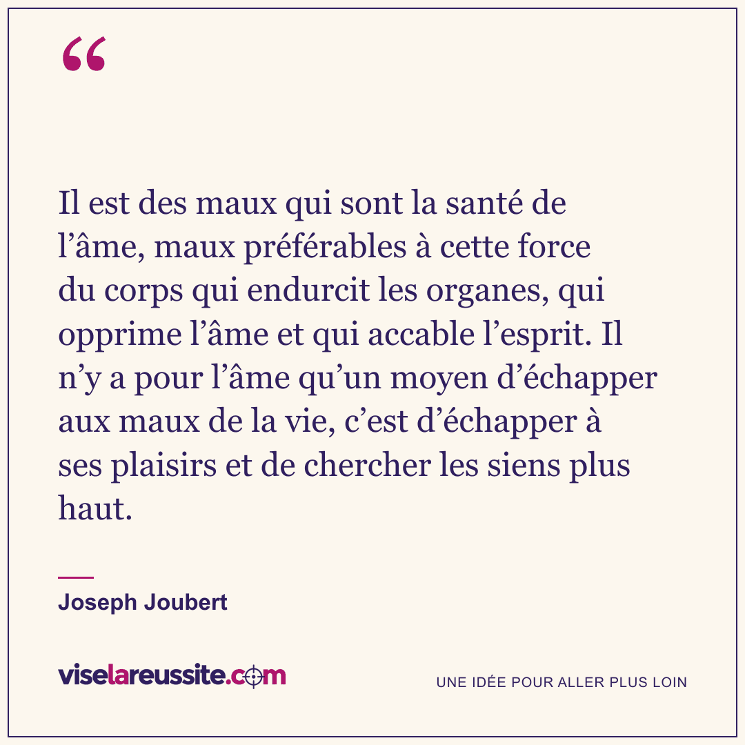 « Il est des maux qui sont la santé de l’âme, maux préférables à cette force du corps qui endurcit les organes, qui opprime l’âme et qui accable l’esprit. Il n’y a pour l’âme qu’un moyen d’échapper aux maux de la vie, c’est d’échapper à ses plaisirs et de chercher les siens plus haut. » — Joseph Joubert — Vise la Réussite