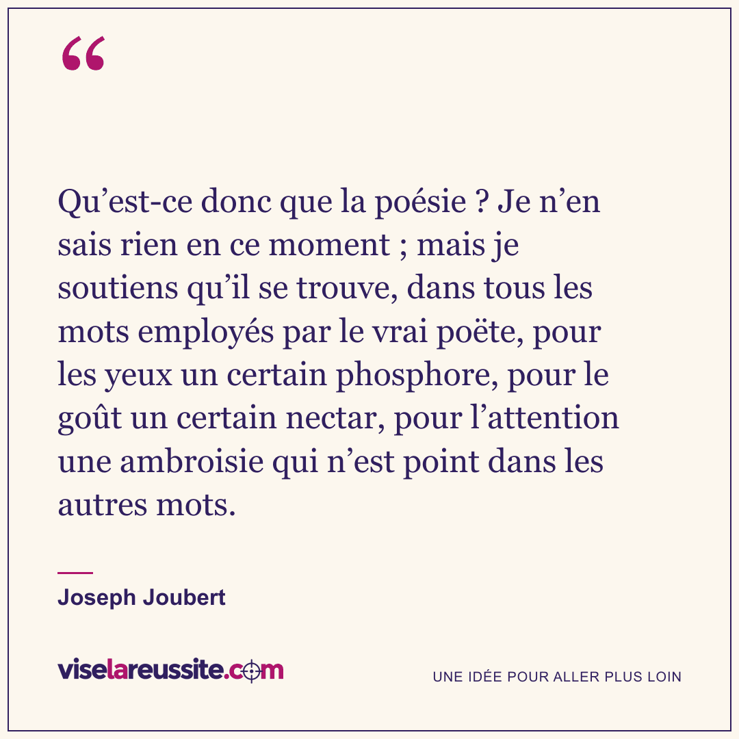 « Qu’est-ce donc que la poésie ? Je n’en sais rien en ce moment ; mais je soutiens qu’il se trouve, dans tous les mots employés par le vrai poëte, pour les yeux un certain phosphore, pour le goût un certain nectar, pour l’attention une ambroisie qui n’est point dans les autres mots. » — Joseph Joubert — Vise la Réussite