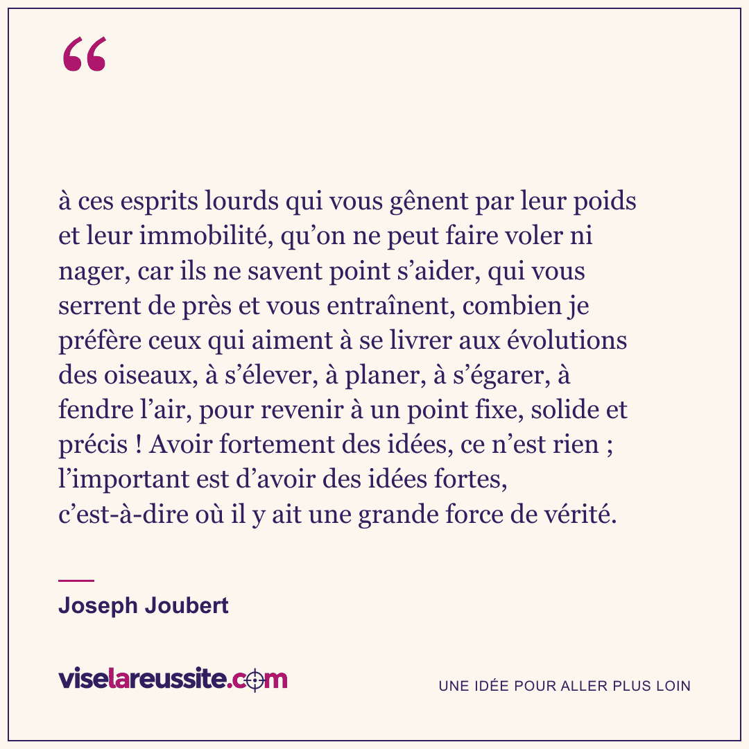 « à ces esprits lourds qui vous gênent par leur poids et leur immobilité, qu’on ne peut faire voler ni nager, car ils ne savent point s’aider, qui vous serrent de près et vous entraînent, combien je préfère ceux qui aiment à se livrer aux évolutions des oiseaux, à s’élever, à planer, à s’égarer, à fendre l’air, pour revenir à un point fixe, solide et précis ! Avoir fortement des idées, ce n’est rien ; l’important est d’avoir des idées fortes, c’est-à-dire où il y ait une grande force de vérité. » — Joseph Joubert — Vise la Réussite