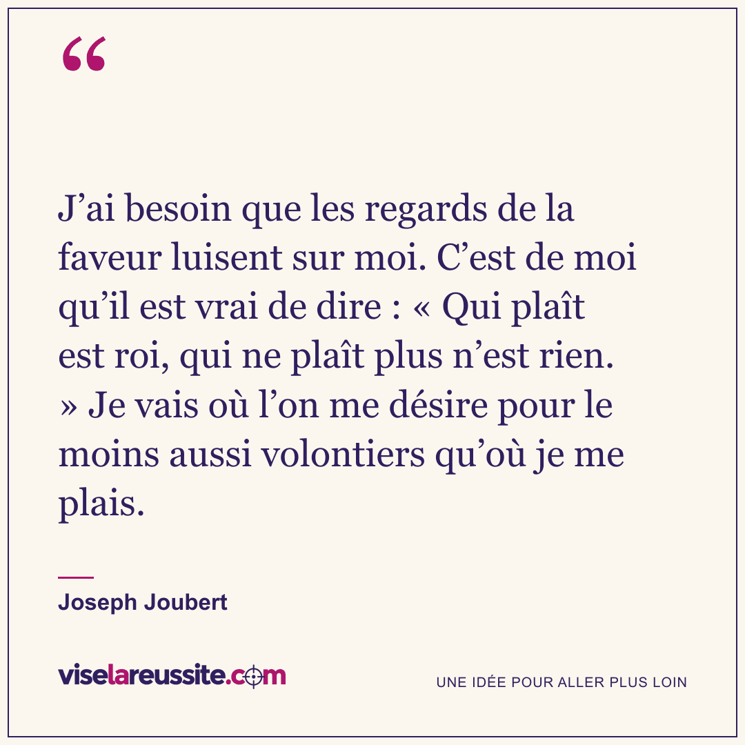 « J’ai besoin que les regards de la faveur luisent sur moi. C’est de moi qu’il est vrai de dire : « Qui plaît est roi, qui ne plaît plus n’est rien. » Je vais où l’on me désire pour le moins aussi volontiers qu’où je me plais. » — Joseph Joubert — Vise la Réussite
